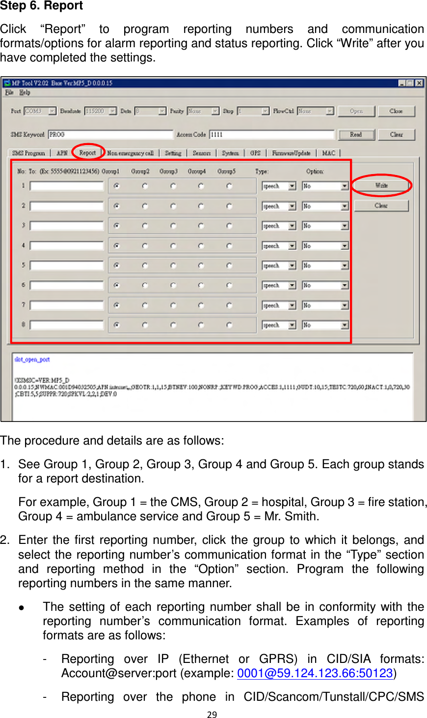 29  Step 6. Report Click  “Report”  to  program  reporting  numbers  and  communication formats/options for alarm reporting and status reporting. Click “Write” after you have completed the settings.  The procedure and details are as follows: 1.  See Group 1, Group 2, Group 3, Group 4 and Group 5. Each group stands for a report destination.   For example, Group 1 = the CMS, Group 2 = hospital, Group 3 = fire station, Group 4 = ambulance service and Group 5 = Mr. Smith. 2.  Enter  the first  reporting number,  click the  group  to  which  it  belongs,  and select the reporting number’s communication format in the “Type” section and  reporting  method  in  the  “Option”  section.  Program  the  following reporting numbers in the same manner.    The  setting  of  each  reporting  number shall be  in  conformity  with  the reporting  number’s  communication  format.  Examples  of  reporting formats are as follows: -  Reporting  over  IP  (Ethernet  or  GPRS)  in  CID/SIA  formats: Account@server:port (example: 0001@59.124.123.66:50123) -  Reporting  over  the  phone  in  CID/Scancom/Tunstall/CPC/SMS 