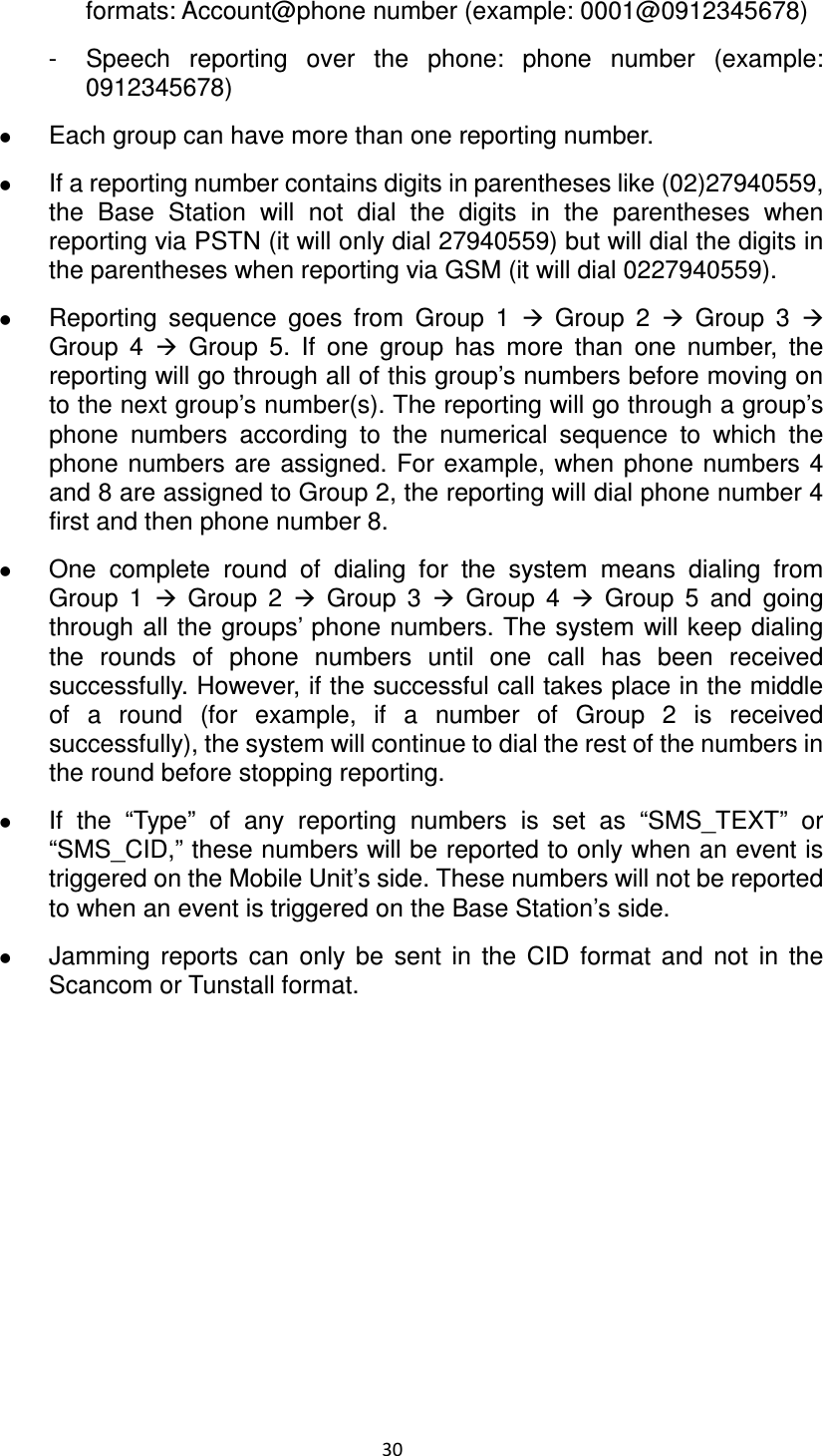30  formats: Account@phone number (example: 0001@0912345678) -  Speech  reporting  over  the  phone:  phone  number  (example: 0912345678)  Each group can have more than one reporting number.    If a reporting number contains digits in parentheses like (02)27940559, the  Base  Station  will  not  dial  the  digits  in  the  parentheses  when reporting via PSTN (it will only dial 27940559) but will dial the digits in the parentheses when reporting via GSM (it will dial 0227940559).  Reporting  sequence  goes  from  Group  1    Group  2    Group  3   Group  4    Group  5.  If  one  group  has  more  than  one  number,  the reporting will go through all of this group’s numbers before moving on to the next group’s number(s). The reporting will go through a group’s phone  numbers  according  to  the  numerical  sequence  to  which  the phone  numbers are assigned. For example, when phone numbers 4 and 8 are assigned to Group 2, the reporting will dial phone number 4 first and then phone number 8.  One  complete  round  of  dialing  for  the  system  means  dialing  from Group  1    Group  2    Group  3    Group  4    Group  5  and  going through all the groups’ phone numbers. The system will keep dialing the  rounds  of  phone  numbers  until  one  call  has  been  received successfully. However, if the successful call takes place in the middle of  a  round  (for  example,  if  a  number  of  Group  2  is  received successfully), the system will continue to dial the rest of the numbers in the round before stopping reporting.      If  the  “Type”  of  any  reporting  numbers  is  set  as  “SMS_TEXT”  or “SMS_CID,” these numbers will be reported to only when an event is triggered on the Mobile Unit’s side. These numbers will not be reported to when an event is triggered on the Base Station’s side.    Jamming  reports  can  only  be  sent  in  the  CID  format  and  not  in  the Scancom or Tunstall format.                     