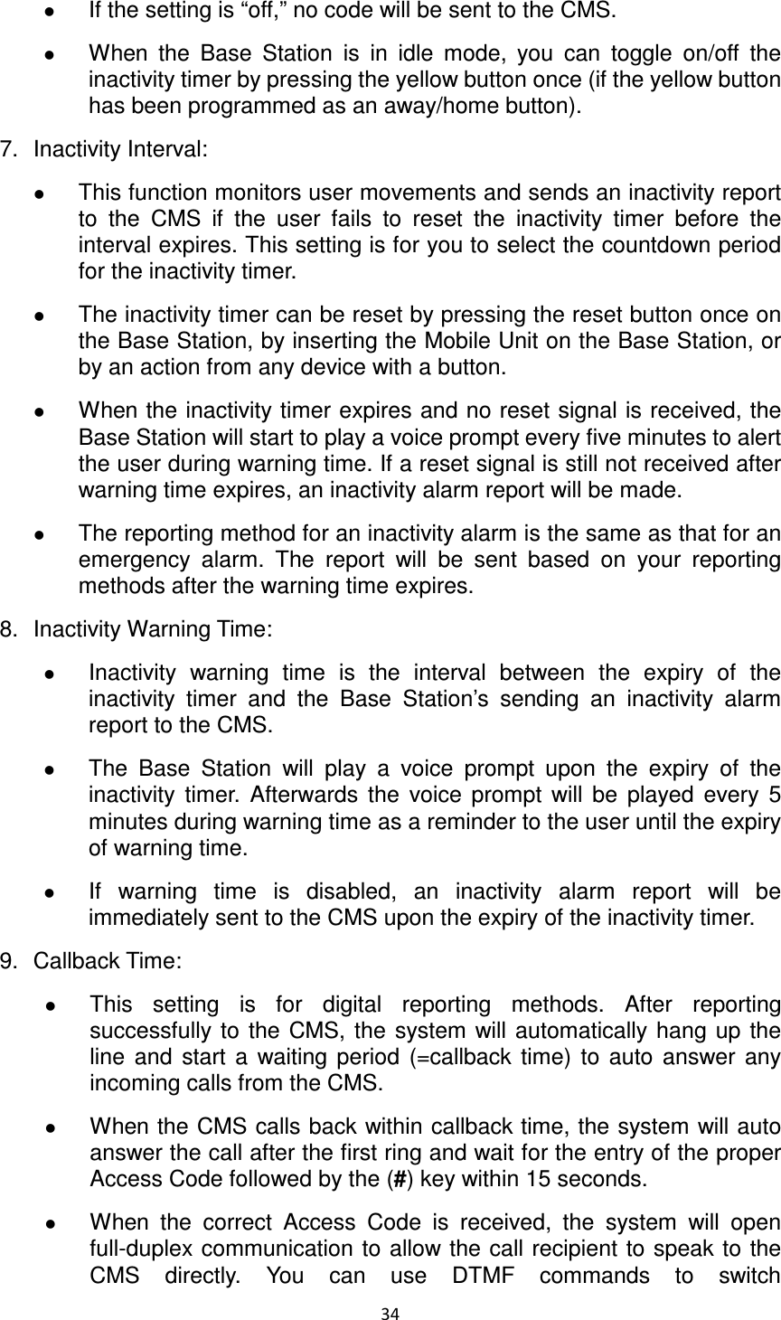 34   If the setting is “off,” no code will be sent to the CMS.    When  the  Base  Station  is  in  idle  mode,  you  can  toggle  on/off  the inactivity timer by pressing the yellow button once (if the yellow button has been programmed as an away/home button). 7.  Inactivity Interval:    This function monitors user movements and sends an inactivity report to  the  CMS  if  the  user  fails  to  reset  the  inactivity  timer  before  the interval expires. This setting is for you to select the countdown period for the inactivity timer.  The inactivity timer can be reset by pressing the reset button once on the Base Station, by inserting the Mobile Unit on the Base Station, or by an action from any device with a button.    When the inactivity timer expires and no reset signal is received, the Base Station will start to play a voice prompt every five minutes to alert the user during warning time. If a reset signal is still not received after warning time expires, an inactivity alarm report will be made.  The reporting method for an inactivity alarm is the same as that for an emergency  alarm.  The  report  will  be  sent  based  on  your  reporting methods after the warning time expires. 8.  Inactivity Warning Time:    Inactivity  warning  time  is  the  interval  between  the  expiry  of  the inactivity  timer  and  the  Base  Station’s  sending  an  inactivity  alarm report to the CMS.  The  Base  Station  will  play  a  voice  prompt  upon  the  expiry  of  the inactivity  timer.  Afterwards  the  voice  prompt  will  be  played  every  5 minutes during warning time as a reminder to the user until the expiry of warning time.    If  warning  time  is  disabled,  an  inactivity  alarm  report  will  be immediately sent to the CMS upon the expiry of the inactivity timer. 9.  Callback Time:  This  setting  is  for  digital  reporting  methods.  After  reporting successfully  to  the  CMS, the  system  will automatically  hang up the line  and  start  a  waiting  period  (=callback  time)  to  auto  answer  any incoming calls from the CMS.    When the CMS calls back within callback time, the system will auto answer the call after the first ring and wait for the entry of the proper Access Code followed by the (#) key within 15 seconds.  When  the  correct  Access  Code  is  received,  the  system  will  open full-duplex communication to allow the call recipient to speak to the CMS  directly.  You  can  use  DTMF  commands  to  switch 