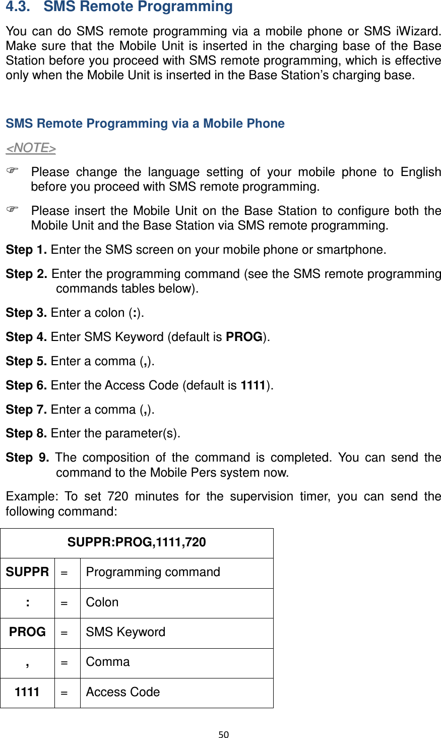 50  4.3.  SMS Remote Programming You  can do SMS  remote  programming  via  a  mobile phone or  SMS  iWizard. Make sure that the Mobile Unit is  inserted in the charging base of the Base Station before you proceed with SMS remote programming, which is effective only when the Mobile Unit is inserted in the Base Station’s charging base.    SMS Remote Programming via a Mobile Phone &lt;&lt;NNOOTTEE&gt;&gt;   Please  change  the  language  setting  of  your  mobile  phone  to  English before you proceed with SMS remote programming.    Please  insert  the  Mobile Unit  on  the  Base  Station  to  configure  both  the Mobile Unit and the Base Station via SMS remote programming.   Step 1. Enter the SMS screen on your mobile phone or smartphone. Step 2. Enter the programming command (see the SMS remote programming commands tables below). Step 3. Enter a colon (:). Step 4. Enter SMS Keyword (default is PROG). Step 5. Enter a comma (,). Step 6. Enter the Access Code (default is 1111). Step 7. Enter a comma (,). Step 8. Enter the parameter(s).   Step  9.  The  composition  of  the  command  is  completed.  You  can  send  the command to the Mobile Pers system now.   Example:  To  set  720  minutes  for  the  supervision  timer,  you  can  send  the following command: SUPPR:PROG,1111,720                   SUPPR =   Programming command :  =  Colon PROG =  SMS Keyword ,  =  Comma 1111  =  Access Code 