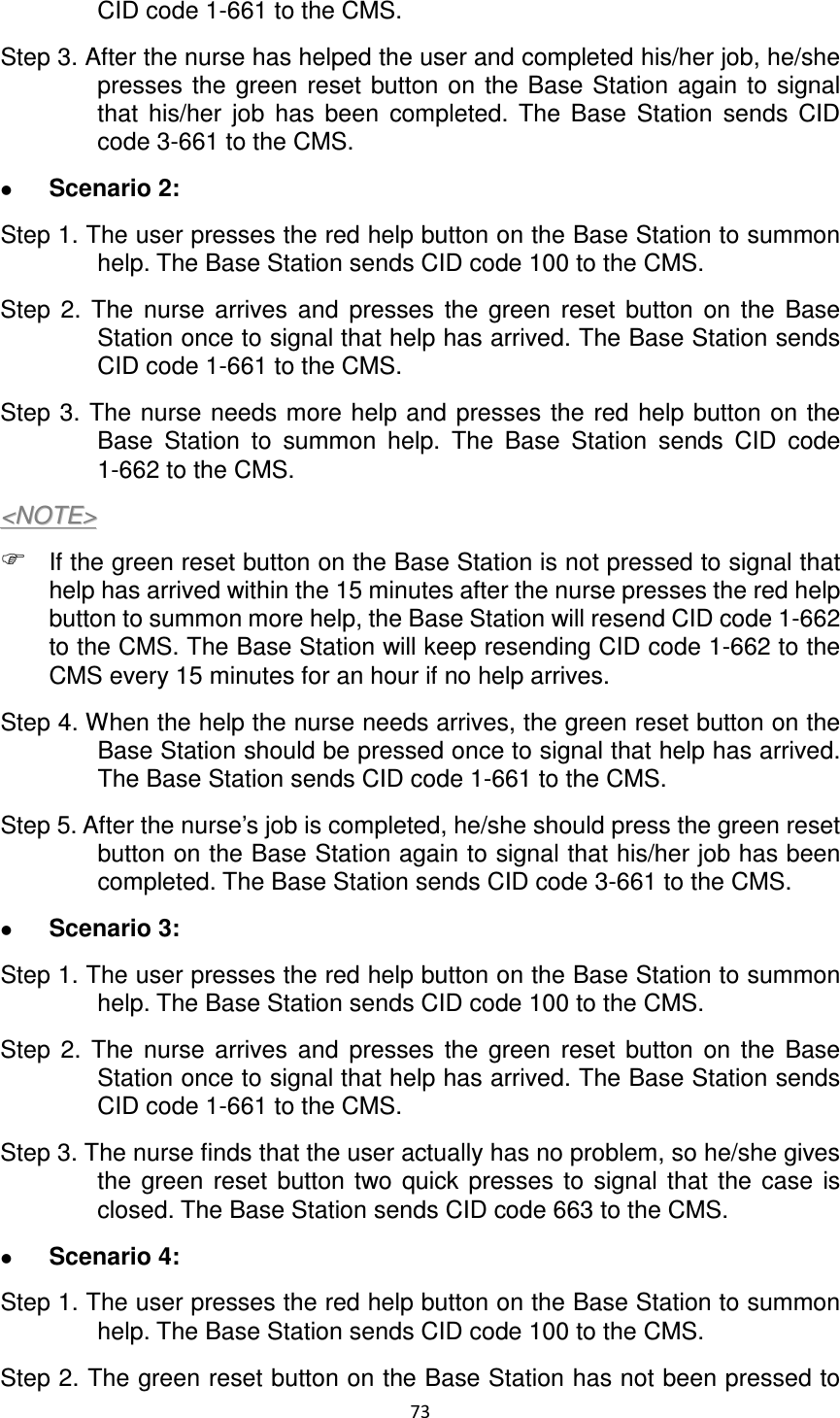 73  CID code 1-661 to the CMS.   Step 3. After the nurse has helped the user and completed his/her job, he/she presses  the  green  reset  button on  the Base Station again  to  signal that  his/her  job  has  been  completed.  The  Base  Station  sends  CID code 3-661 to the CMS.      Scenario 2:   Step 1. The user presses the red help button on the Base Station to summon help. The Base Station sends CID code 100 to the CMS.   Step  2.  The  nurse  arrives  and  presses  the  green  reset  button  on  the  Base Station once to signal that help has arrived. The Base Station sends CID code 1-661 to the CMS.   Step 3. The nurse needs more help and presses the red  help button on  the Base  Station  to  summon  help.  The  Base  Station  sends  CID  code 1-662 to the CMS.   &lt;&lt;NNOOTTEE&gt;&gt;   If the green reset button on the Base Station is not pressed to signal that help has arrived within the 15 minutes after the nurse presses the red help button to summon more help, the Base Station will resend CID code 1-662 to the CMS. The Base Station will keep resending CID code 1-662 to the CMS every 15 minutes for an hour if no help arrives.   Step 4. When the help the nurse needs arrives, the green reset button on the Base Station should be pressed once to signal that help has arrived. The Base Station sends CID code 1-661 to the CMS. Step 5. After the nurse’s job is completed, he/she should press the green reset button on the Base Station again to signal that his/her job has been completed. The Base Station sends CID code 3-661 to the CMS.    Scenario 3: Step 1. The user presses the red help button on the Base Station to summon help. The Base Station sends CID code 100 to the CMS.   Step  2.  The  nurse  arrives  and  presses  the  green  reset  button  on  the  Base Station once to signal that help has arrived. The Base Station sends CID code 1-661 to the CMS.   Step 3. The nurse finds that the user actually has no problem, so he/she gives the  green  reset  button  two  quick  presses  to  signal  that  the  case  is closed. The Base Station sends CID code 663 to the CMS.    Scenario 4:   Step 1. The user presses the red help button on the Base Station to summon help. The Base Station sends CID code 100 to the CMS.   Step 2. The green reset button on the Base Station has not been pressed to 