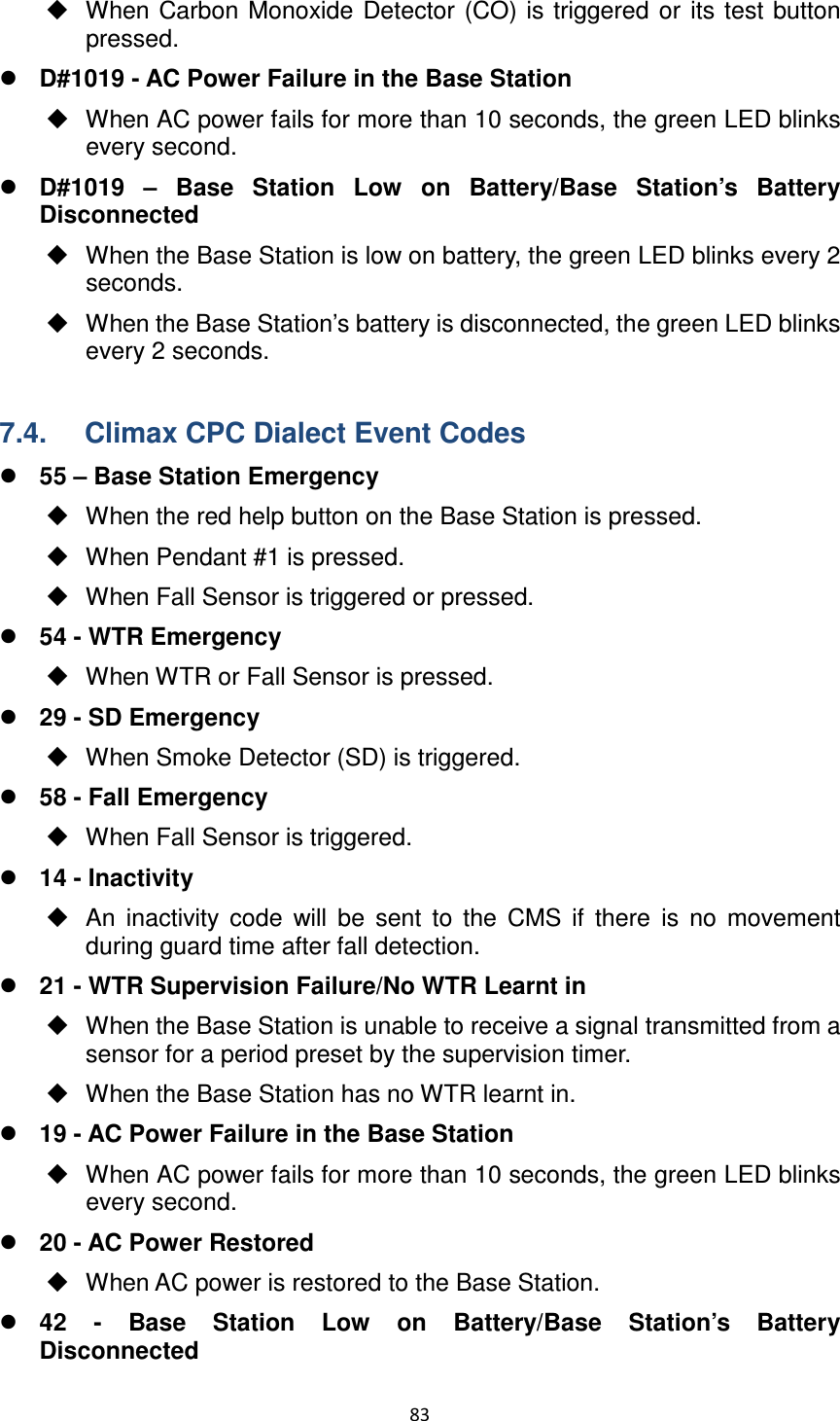 83    When Carbon Monoxide Detector (CO) is triggered  or  its test button pressed.        D#1019 - AC Power Failure in the Base Station   When AC power fails for more than 10 seconds, the green LED blinks every second.  D#1019  –  Base  Station  Low  on  Battery/Base  Station’s  Battery Disconnected     When the Base Station is low on battery, the green LED blinks every 2 seconds.   When the Base Station’s battery is disconnected, the green LED blinks every 2 seconds.  7.4.  Climax CPC Dialect Event Codes  55 – Base Station Emergency   When the red help button on the Base Station is pressed.   When Pendant #1 is pressed.   When Fall Sensor is triggered or pressed.  54 - WTR Emergency   When WTR or Fall Sensor is pressed.  29 - SD Emergency   When Smoke Detector (SD) is triggered.  58 - Fall Emergency   When Fall Sensor is triggered.  14 - Inactivity   An  inactivity  code  will  be  sent  to  the  CMS  if  there  is  no  movement during guard time after fall detection.  21 - WTR Supervision Failure/No WTR Learnt in   When the Base Station is unable to receive a signal transmitted from a sensor for a period preset by the supervision timer.   When the Base Station has no WTR learnt in.  19 - AC Power Failure in the Base Station   When AC power fails for more than 10 seconds, the green LED blinks every second.  20 - AC Power Restored   When AC power is restored to the Base Station.  42  -  Base  Station  Low  on  Battery/Base  Station’s  Battery Disconnected 