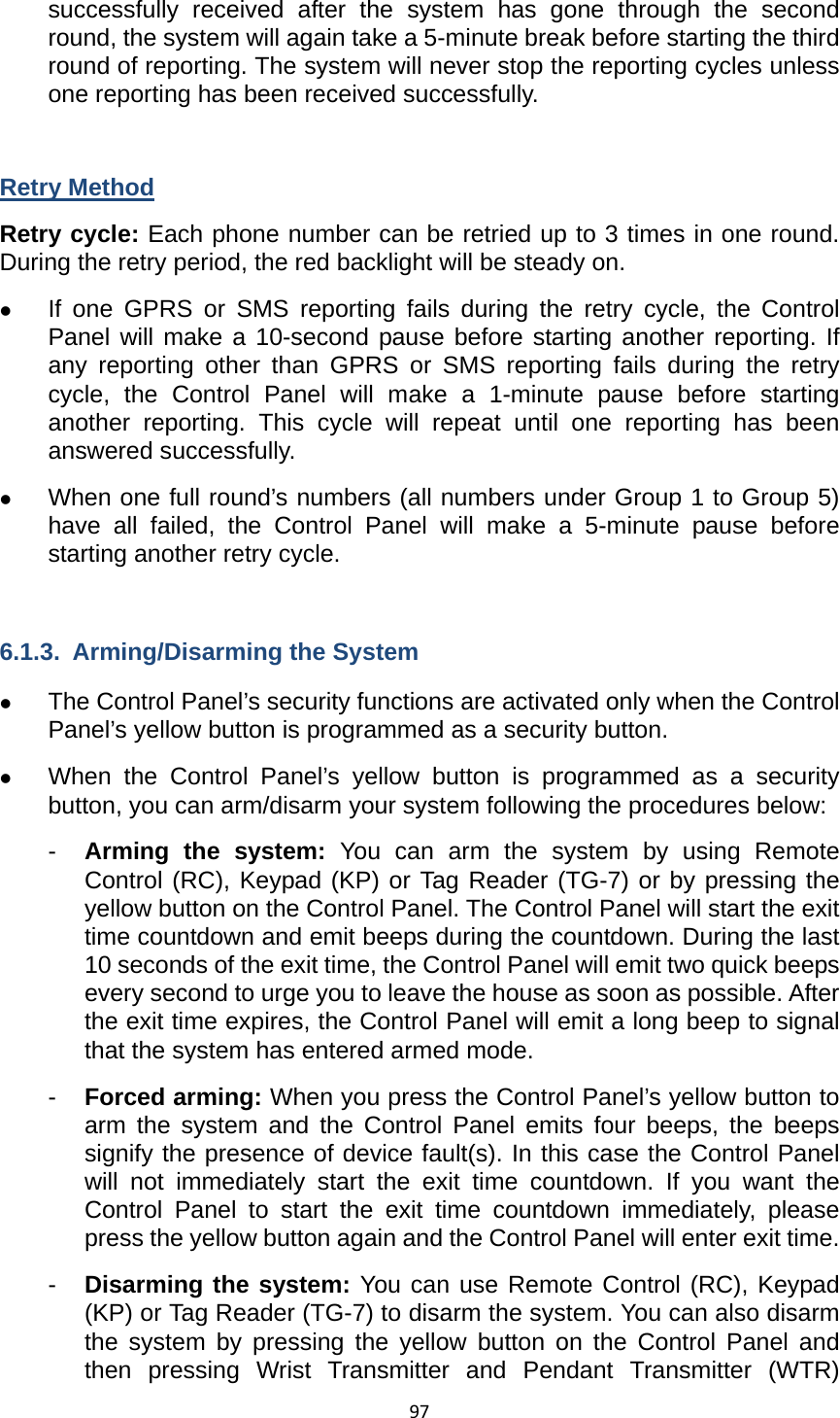 97successfully received after the system has gone through the second round, the system will again take a 5-minute break before starting the third round of reporting. The system will never stop the reporting cycles unless one reporting has been received successfully.      Retry Method Retry cycle: Each phone number can be retried up to 3 times in one round. During the retry period, the red backlight will be steady on.       z If one GPRS or SMS reporting fails during the retry cycle, the Control Panel will make a 10-second pause before starting another reporting. If any reporting other than GPRS or SMS reporting fails during the retry cycle, the Control Panel will make a 1-minute pause before starting another reporting. This cycle will repeat until one reporting has been answered successfully.   z When one full round’s numbers (all numbers under Group 1 to Group 5) have all failed, the Control Panel will make a 5-minute pause before starting another retry cycle.    6.1.3.  Arming/Disarming the System z The Control Panel’s security functions are activated only when the Control Panel’s yellow button is programmed as a security button.   z When the Control Panel’s yellow button is programmed as a security button, you can arm/disarm your system following the procedures below: -  Arming the system: You can arm the system by using Remote Control (RC), Keypad (KP) or Tag Reader (TG-7) or by pressing the yellow button on the Control Panel. The Control Panel will start the exit time countdown and emit beeps during the countdown. During the last 10 seconds of the exit time, the Control Panel will emit two quick beeps every second to urge you to leave the house as soon as possible. After the exit time expires, the Control Panel will emit a long beep to signal that the system has entered armed mode. -  Forced arming: When you press the Control Panel’s yellow button to arm the system and the Control Panel emits four beeps, the beeps signify the presence of device fault(s). In this case the Control Panel will not immediately start the exit time countdown. If you want the Control Panel to start the exit time countdown immediately, please press the yellow button again and the Control Panel will enter exit time.   -  Disarming the system: You can use Remote Control (RC), Keypad (KP) or Tag Reader (TG-7) to disarm the system. You can also disarm the system by pressing the yellow button on the Control Panel and then pressing Wrist Transmitter and Pendant Transmitter (WTR) 