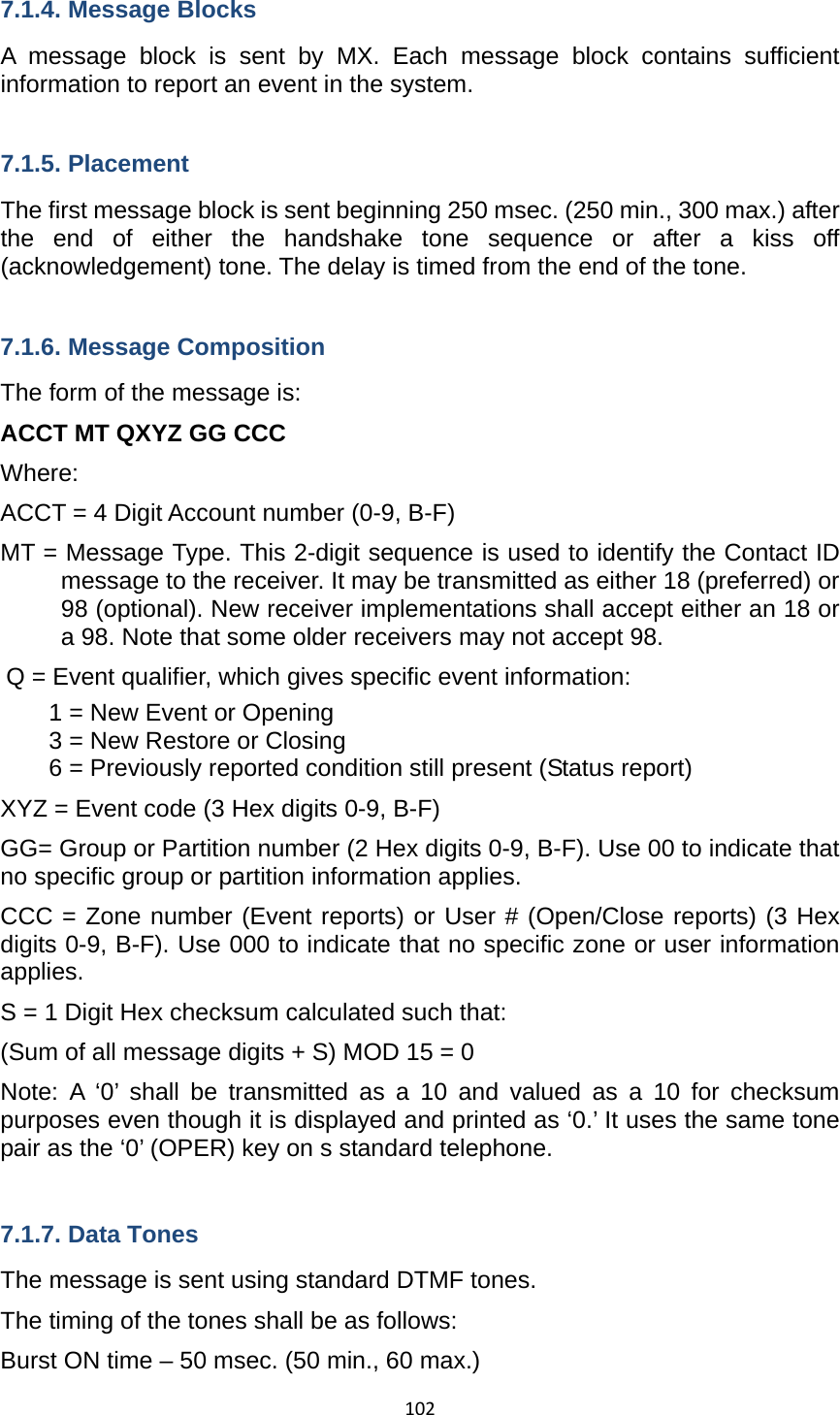 1027.1.4. Message Blocks A message block is sent by MX. Each message block contains sufficient information to report an event in the system.  7.1.5. Placement The first message block is sent beginning 250 msec. (250 min., 300 max.) after the end of either the handshake tone sequence or after a kiss off (acknowledgement) tone. The delay is timed from the end of the tone.  7.1.6. Message Composition The form of the message is: ACCT MT QXYZ GG CCC   Where: ACCT = 4 Digit Account number (0-9, B-F) MT = Message Type. This 2-digit sequence is used to identify the Contact ID message to the receiver. It may be transmitted as either 18 (preferred) or 98 (optional). New receiver implementations shall accept either an 18 or a 98. Note that some older receivers may not accept 98. Q = Event qualifier, which gives specific event information: 1 = New Event or Opening 3 = New Restore or Closing 6 = Previously reported condition still present (Status report) XYZ = Event code (3 Hex digits 0-9, B-F) GG= Group or Partition number (2 Hex digits 0-9, B-F). Use 00 to indicate that no specific group or partition information applies.   CCC = Zone number (Event reports) or User # (Open/Close reports) (3 Hex digits 0-9, B-F). Use 000 to indicate that no specific zone or user information applies. S = 1 Digit Hex checksum calculated such that: (Sum of all message digits + S) MOD 15 = 0 Note: A ‘0’ shall be transmitted as a 10 and valued as a 10 for checksum purposes even though it is displayed and printed as ‘0.’ It uses the same tone pair as the ‘0’ (OPER) key on s standard telephone.    7.1.7. Data Tones The message is sent using standard DTMF tones. The timing of the tones shall be as follows: Burst ON time – 50 msec. (50 min., 60 max.) 