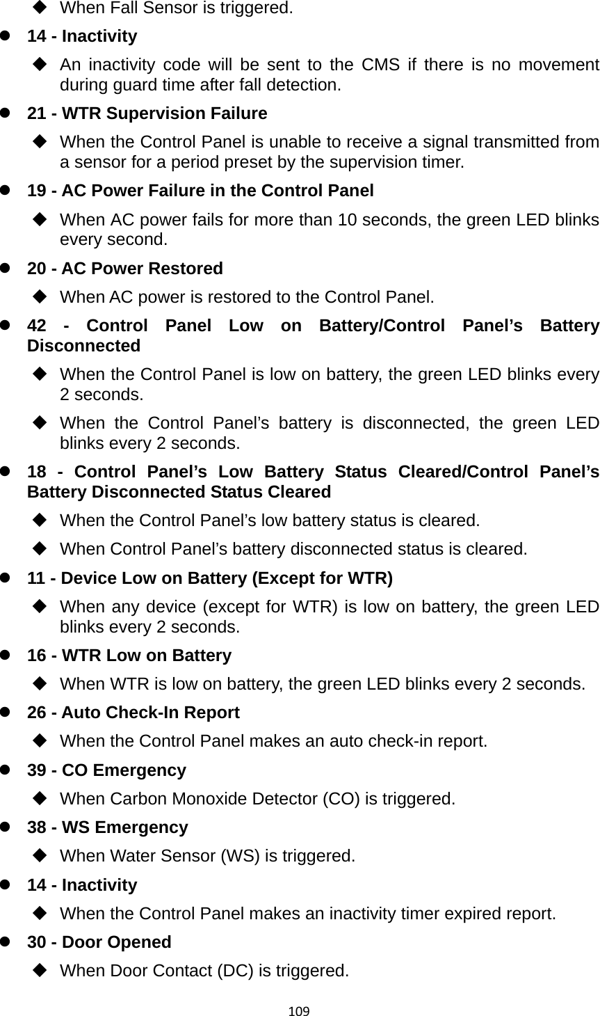 109  When Fall Sensor is triggered. z 14 - Inactivity   An inactivity code will be sent to the CMS if there is no movement during guard time after fall detection. z 21 - WTR Supervision Failure   When the Control Panel is unable to receive a signal transmitted from a sensor for a period preset by the supervision timer. z 19 - AC Power Failure in the Control Panel   When AC power fails for more than 10 seconds, the green LED blinks every second. z 20 - AC Power Restored   When AC power is restored to the Control Panel. z 42 - Control Panel Low on Battery/Control Panel’s Battery Disconnected   When the Control Panel is low on battery, the green LED blinks every 2 seconds.  When the Control Panel’s battery is disconnected, the green LED blinks every 2 seconds. z 18 - Control Panel’s Low Battery Status Cleared/Control Panel’s Battery Disconnected Status Cleared   When the Control Panel’s low battery status is cleared.   When Control Panel’s battery disconnected status is cleared. z 11 - Device Low on Battery (Except for WTR)   When any device (except for WTR) is low on battery, the green LED blinks every 2 seconds. z 16 - WTR Low on Battery   When WTR is low on battery, the green LED blinks every 2 seconds. z 26 - Auto Check-In Report   When the Control Panel makes an auto check-in report. z 39 - CO Emergency   When Carbon Monoxide Detector (CO) is triggered. z 38 - WS Emergency   When Water Sensor (WS) is triggered. z 14 - Inactivity   When the Control Panel makes an inactivity timer expired report. z 30 - Door Opened   When Door Contact (DC) is triggered. 