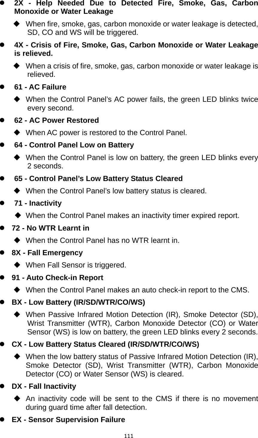 111z 2X - Help Needed Due to Detected Fire, Smoke, Gas, Carbon Monoxide or Water Leakage   When fire, smoke, gas, carbon monoxide or water leakage is detected, SD, CO and WS will be triggered.   z 4X - Crisis of Fire, Smoke, Gas, Carbon Monoxide or Water Leakage is relieved.   When a crisis of fire, smoke, gas, carbon monoxide or water leakage is relieved. z 61 - AC Failure   When the Control Panel’s AC power fails, the green LED blinks twice every second. z 62 - AC Power Restored   When AC power is restored to the Control Panel. z 64 - Control Panel Low on Battery   When the Control Panel is low on battery, the green LED blinks every 2 seconds. z 65 - Control Panel’s Low Battery Status Cleared   When the Control Panel’s low battery status is cleared. z 71 - Inactivity     When the Control Panel makes an inactivity timer expired report. z 72 - No WTR Learnt in   When the Control Panel has no WTR learnt in.   z 8X - Fall Emergency   When Fall Sensor is triggered.   z 91 - Auto Check-in Report   When the Control Panel makes an auto check-in report to the CMS. z BX - Low Battery (IR/SD/WTR/CO/WS)   When Passive Infrared Motion Detection (IR), Smoke Detector (SD), Wrist Transmitter (WTR), Carbon Monoxide Detector (CO) or Water Sensor (WS) is low on battery, the green LED blinks every 2 seconds.  z CX - Low Battery Status Cleared (IR/SD/WTR/CO/WS)   When the low battery status of Passive Infrared Motion Detection (IR), Smoke Detector (SD), Wrist Transmitter (WTR), Carbon Monoxide Detector (CO) or Water Sensor (WS) is cleared.   z DX - Fall Inactivity   An inactivity code will be sent to the CMS if there is no movement during guard time after fall detection. z EX - Sensor Supervision Failure 