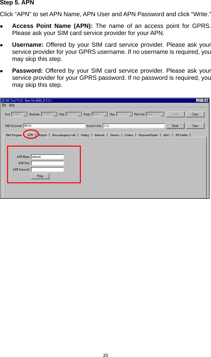 20Step 5. APN Click “APN” to set APN Name, APN User and APN Password and click “Write.”   z Access Point Name (APN): The name of an access point for GPRS. Please ask your SIM card service provider for your APN.   z Username: Offered by your SIM card service provider. Please ask your service provider for your GPRS username. If no username is required, you may skip this step. z Password: Offered by your SIM card service provider. Please ask your service provider for your GPRS password. If no password is required, you may skip this step.               
