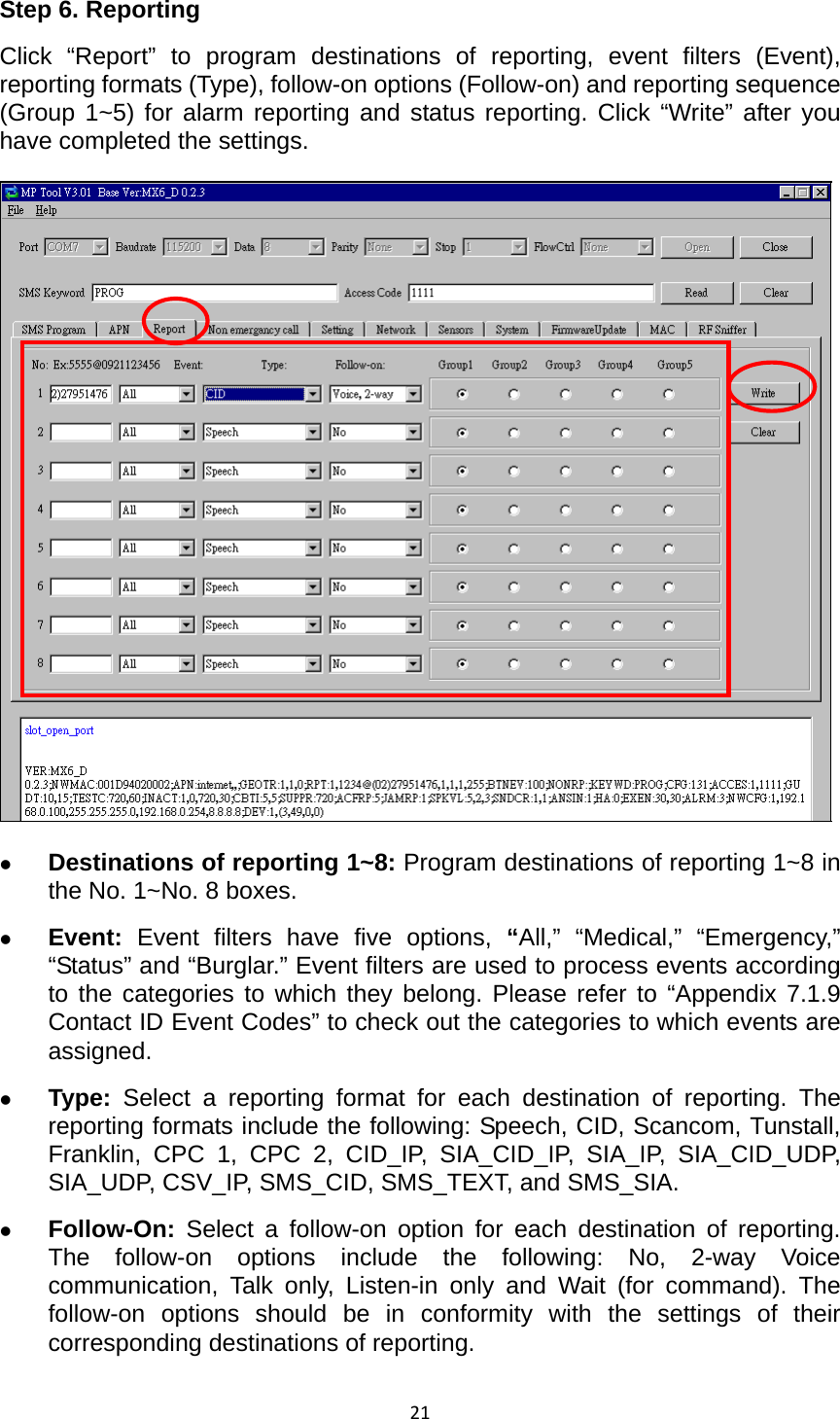 21Step 6. Reporting Click “Report” to program destinations of reporting, event filters (Event), reporting formats (Type), follow-on options (Follow-on) and reporting sequence (Group 1~5) for alarm reporting and status reporting. Click “Write” after you have completed the settings. z Destinations of reporting 1~8: Program destinations of reporting 1~8 in the No. 1~No. 8 boxes. z Event:  Event filters have five options, “All,” “Medical,” “Emergency,” “Status” and “Burglar.” Event filters are used to process events according to the categories to which they belong. Please refer to “Appendix 7.1.9 Contact ID Event Codes” to check out the categories to which events are assigned.    z Type:  Select a reporting format for each destination of reporting. The reporting formats include the following: Speech, CID, Scancom, Tunstall, Franklin, CPC 1, CPC 2, CID_IP, SIA_CID_IP, SIA_IP, SIA_CID_UDP, SIA_UDP, CSV_IP, SMS_CID, SMS_TEXT, and SMS_SIA.     z Follow-On: Select a follow-on option for each destination of reporting. The follow-on options include the following: No, 2-way Voice communication, Talk only, Listen-in only and Wait (for command). The follow-on options should be in conformity with the settings of their corresponding destinations of reporting. 