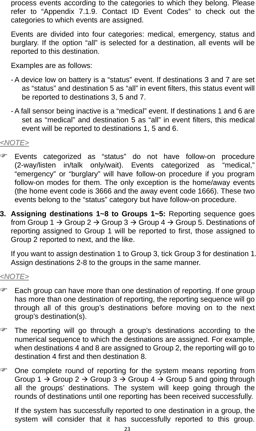 23process events according to the categories to which they belong. Please refer to “Appendix 7.1.9. Contact ID Event Codes” to check out the categories to which events are assigned.   Events are divided into four categories: medical, emergency, status and burglary. If the option “all” is selected for a destination, all events will be reported to this destination. Examples are as follows:   - A device low on battery is a “status” event. If destinations 3 and 7 are set as “status” and destination 5 as “all” in event filters, this status event will be reported to destinations 3, 5 and 7.   - A fall sensor being inactive is a “medical” event. If destinations 1 and 6 are set as “medical” and destination 5 as “all” in event filters, this medical event will be reported to destinations 1, 5 and 6. &lt;&lt;NNOOTTEE&gt;&gt;  ) Events categorized as “status” do not have follow-on procedure (2-way/listen in/talk only/wait). Events categorized as “medical,” “emergency” or “burglary” will have follow-on procedure if you program follow-on modes for them. The only exception is the home/away events (the home event code is 3666 and the away event code 1666). These two events belong to the “status” category but have follow-on procedure.   3.  Assigning destinations 1~8 to Groups 1~5: Reporting sequence goes from Group 1 Æ Group 2 Æ Group 3 Æ Group 4 Æ Group 5. Destinations of reporting assigned to Group 1 will be reported to first, those assigned to Group 2 reported to next, and the like.   If you want to assign destination 1 to Group 3, tick Group 3 for destination 1. Assign destinations 2-8 to the groups in the same manner.   &lt;&lt;NNOOTTEE&gt;&gt;  ) Each group can have more than one destination of reporting. If one group has more than one destination of reporting, the reporting sequence will go through all of this group’s destinations before moving on to the next group’s destination(s).   ) The reporting will go through a group’s destinations according to the numerical sequence to which the destinations are assigned. For example, when destinations 4 and 8 are assigned to Group 2, the reporting will go to destination 4 first and then destination 8. ) One complete round of reporting for the system means reporting from Group 1 Æ Group 2 Æ Group 3 Æ Group 4 Æ Group 5 and going through all the groups’ destinations. The system will keep going through the rounds of destinations until one reporting has been received successfully.   If the system has successfully reported to one destination in a group, the system will consider that it has successfully reported to this group. 