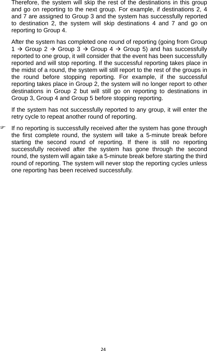 24Therefore, the system will skip the rest of the destinations in this group and go on reporting to the next group. For example, if destinations 2, 4 and 7 are assigned to Group 3 and the system has successfully reported to destination 2, the system will skip destinations 4 and 7 and go on reporting to Group 4.   After the system has completed one round of reporting (going from Group 1 Æ Group 2 Æ Group 3 Æ Group 4 Æ Group 5) and has successfully reported to one group, it will consider that the event has been successfully reported and will stop reporting. If the successful reporting takes place in the midst of a round, the system will still report to the rest of the groups in the round before stopping reporting. For example, if the successful reporting takes place in Group 2, the system will no longer report to other destinations in Group 2 but will still go on reporting to destinations in Group 3, Group 4 and Group 5 before stopping reporting.   If the system has not successfully reported to any group, it will enter the retry cycle to repeat another round of reporting.   ) If no reporting is successfully received after the system has gone through the first complete round, the system will take a 5-minute break before starting the second round of reporting. If there is still no reporting successfully received after the system has gone through the second round, the system will again take a 5-minute break before starting the third round of reporting. The system will never stop the reporting cycles unless one reporting has been received successfully.                           
