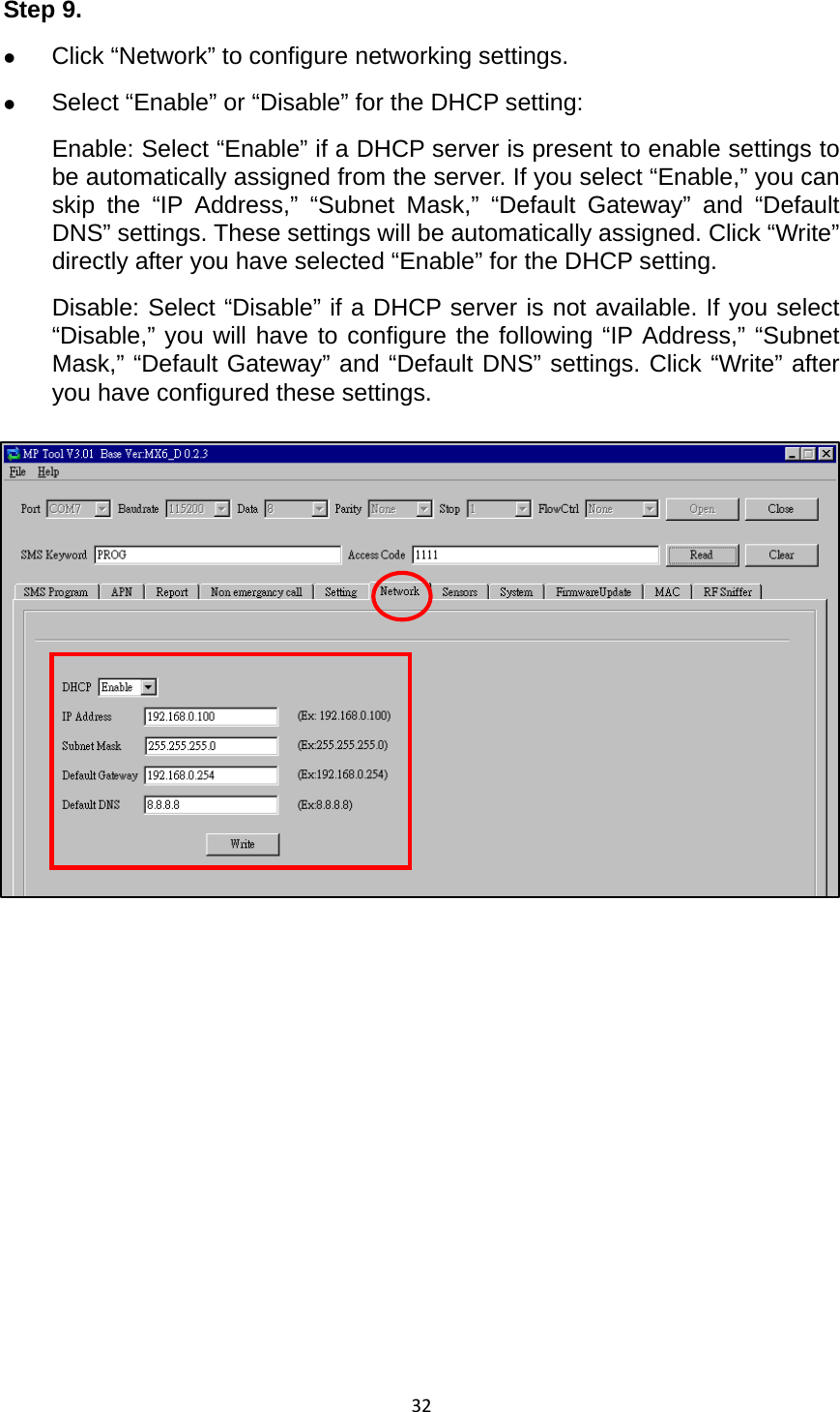 32Step 9.   z Click “Network” to configure networking settings.   z Select “Enable” or “Disable” for the DHCP setting:   Enable: Select “Enable” if a DHCP server is present to enable settings to be automatically assigned from the server. If you select “Enable,” you can skip the “IP Address,” “Subnet Mask,” “Default Gateway” and “Default DNS” settings. These settings will be automatically assigned. Click “Write” directly after you have selected “Enable” for the DHCP setting.   Disable: Select “Disable” if a DHCP server is not available. If you select “Disable,” you will have to configure the following “IP Address,” “Subnet Mask,” “Default Gateway” and “Default DNS” settings. Click “Write” after you have configured these settings.              