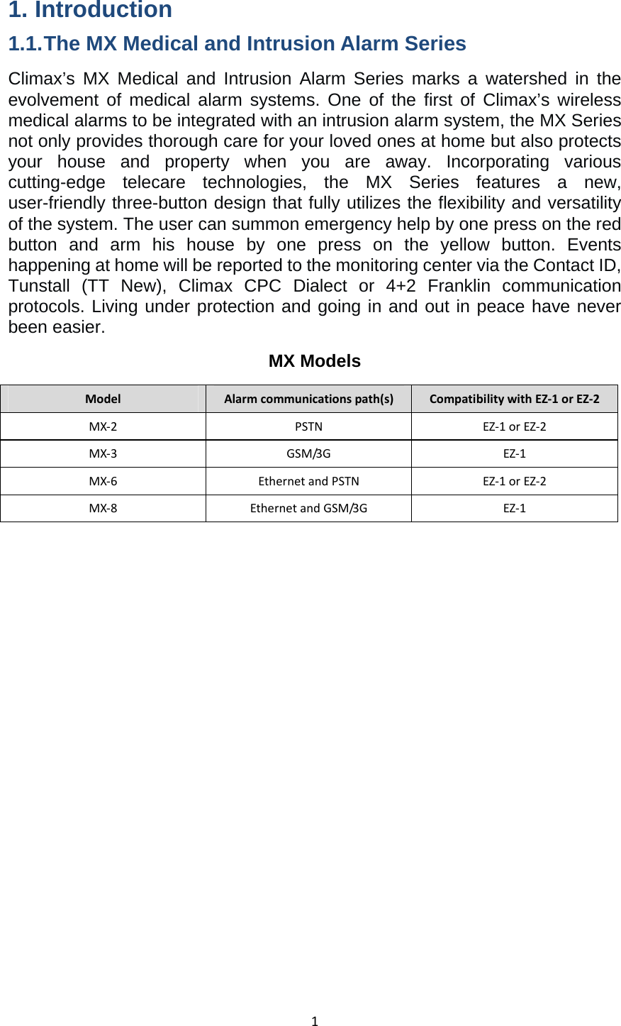 11. Introduction 1.1. The MX Medical and Intrusion Alarm Series Climax’s MX Medical and Intrusion Alarm Series marks a watershed in the evolvement of medical alarm systems. One of the first of Climax’s wireless medical alarms to be integrated with an intrusion alarm system, the MX Series not only provides thorough care for your loved ones at home but also protects your house and property when you are away. Incorporating various cutting-edge telecare technologies, the MX Series features a new, user-friendly three-button design that fully utilizes the flexibility and versatility of the system. The user can summon emergency help by one press on the red button and arm his house by one press on the yellow button. Events happening at home will be reported to the monitoring center via the Contact ID, Tunstall (TT New), Climax CPC Dialect or 4+2 Franklin communication protocols. Living under protection and going in and out in peace have never been easier. MX Models ModelAlarmcommunicationspath(s)CompatibilitywithEZ‐1orEZ‐2MX‐2PSTNEZ‐1orEZ‐2MX‐3GSM/3GEZ‐1MX‐6EthernetandPSTNEZ‐1orEZ‐2MX‐8EthernetandGSM/3GEZ‐1              