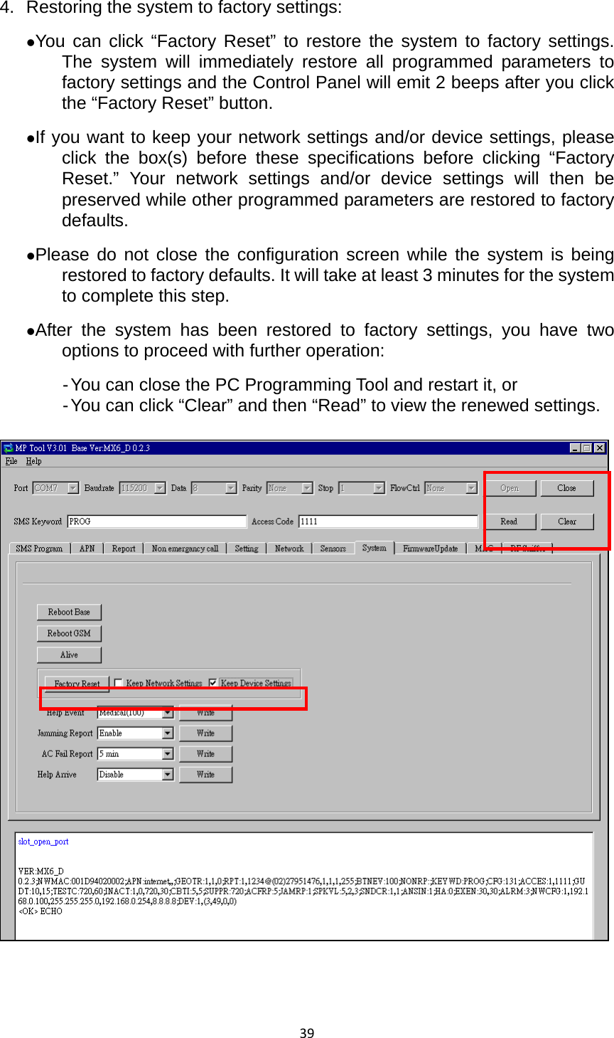 394.  Restoring the system to factory settings: zYou can click “Factory Reset” to restore the system to factory settings. The system will immediately restore all programmed parameters to factory settings and the Control Panel will emit 2 beeps after you click the “Factory Reset” button.   zIf you want to keep your network settings and/or device settings, please click the box(s) before these specifications before clicking “Factory Reset.” Your network settings and/or device settings will then be preserved while other programmed parameters are restored to factory defaults.  zPlease do not close the configuration screen while the system is being restored to factory defaults. It will take at least 3 minutes for the system to complete this step.   zAfter the system has been restored to factory settings, you have two options to proceed with further operation: - You can close the PC Programming Tool and restart it, or   - You can click “Clear” and then “Read” to view the renewed settings.    