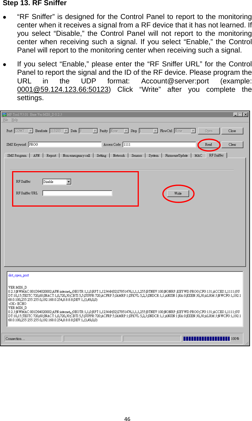 46Step 13. RF Sniffer z “RF Sniffer” is designed for the Control Panel to report to the monitoring center when it receives a signal from a RF device that it has not learned. If you select “Disable,” the Control Panel will not report to the monitoring center when receiving such a signal. If you select “Enable,” the Control Panel will report to the monitoring center when receiving such a signal. z If you select “Enable,” please enter the “RF Sniffer URL” for the Control Panel to report the signal and the ID of the RF device. Please program the URL in the UDP format: Account@server:port (example: 0001@59.124.123.66:50123) Click “Write” after you complete the settings.        