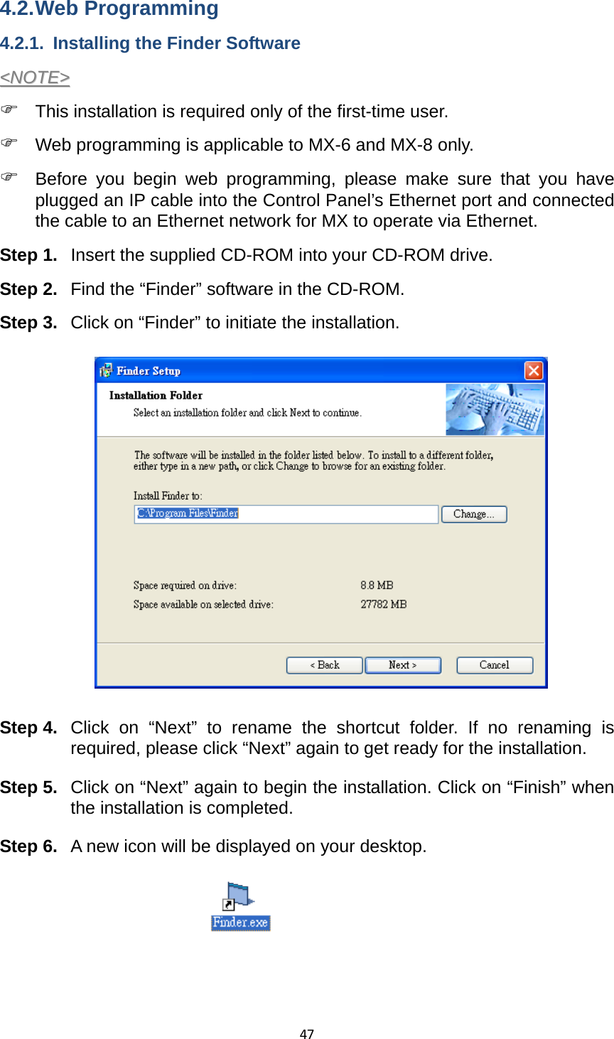 474.2. Web  Programming 4.2.1.  Installing the Finder Software &lt;&lt;NNOOTTEE&gt;&gt;  ) This installation is required only of the first-time user.   ) Web programming is applicable to MX-6 and MX-8 only.   ) Before you begin web programming, please make sure that you have plugged an IP cable into the Control Panel’s Ethernet port and connected the cable to an Ethernet network for MX to operate via Ethernet.   Step 1.  Insert the supplied CD-ROM into your CD-ROM drive. Step 2.  Find the “Finder” software in the CD-ROM.   Step 3.  Click on “Finder” to initiate the installation.                 Step 4.  Click on “Next” to rename the shortcut folder. If no renaming is required, please click “Next” again to get ready for the installation.   Step 5.  Click on “Next” again to begin the installation. Click on “Finish” when the installation is completed.   Step 6.  A new icon will be displayed on your desktop.         