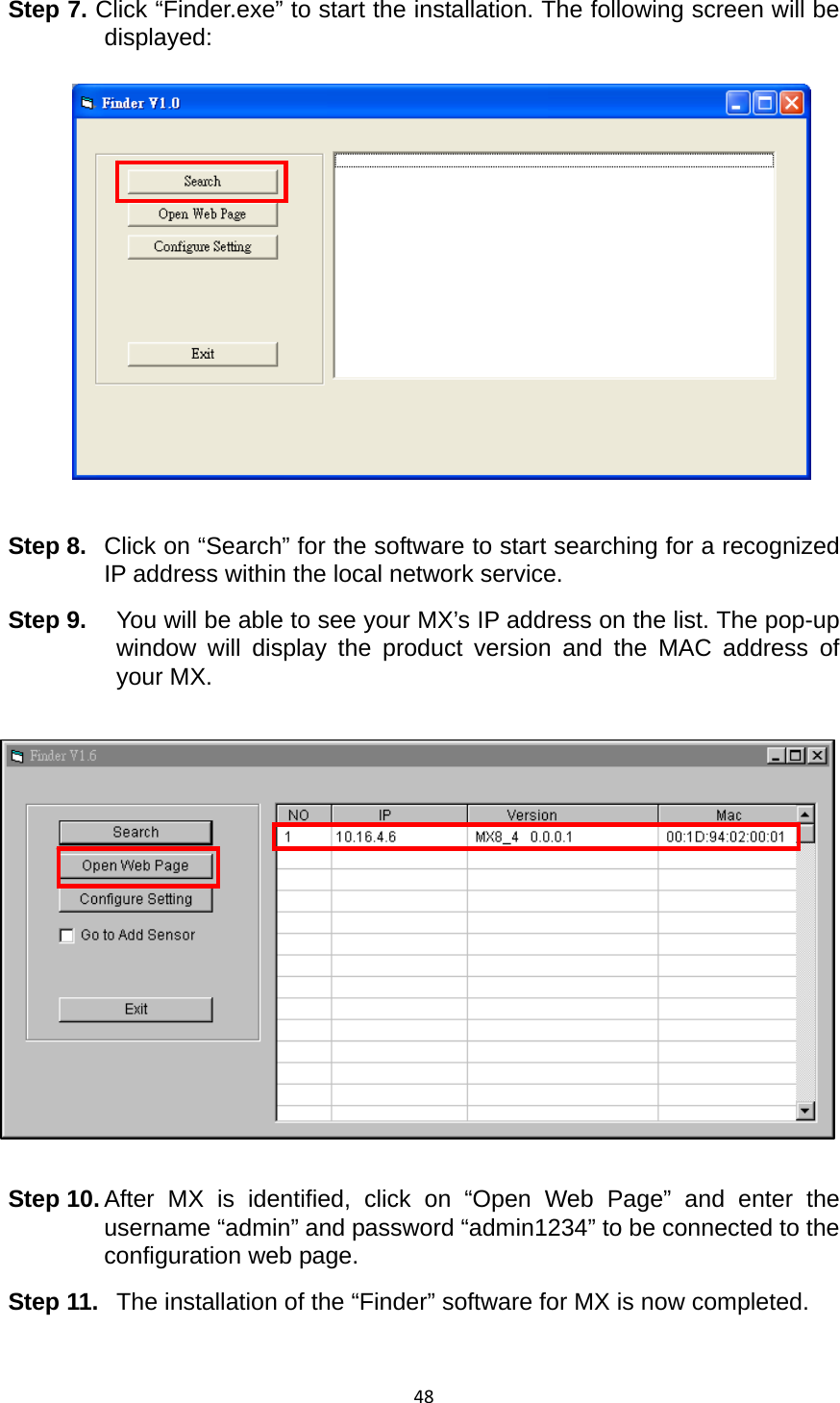 48Step 7. Click “Finder.exe” to start the installation. The following screen will be displayed:               Step 8.  Click on “Search” for the software to start searching for a recognized IP address within the local network service. Step 9.  You will be able to see your MX’s IP address on the list. The pop-up window will display the product version and the MAC address of your MX.  Step 10. After MX is identified, click on “Open Web Page” and enter the username “admin” and password “admin1234” to be connected to the configuration web page.   Step 11.  The installation of the “Finder” software for MX is now completed.     