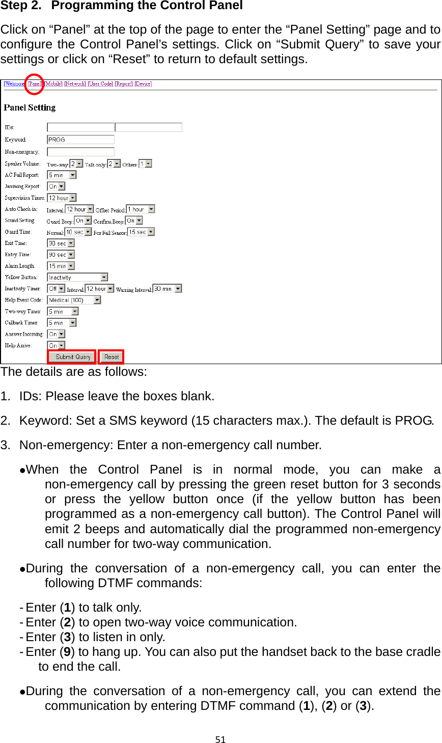 51Step 2.  Programming the Control Panel Click on “Panel” at the top of the page to enter the “Panel Setting” page and to configure the Control Panel’s settings. Click on “Submit Query” to save your settings or click on “Reset” to return to default settings.   The details are as follows: 1.  IDs: Please leave the boxes blank.   2.  Keyword: Set a SMS keyword (15 characters max.). The default is PROG.   3. Non-emergency: Enter a non-emergency call number.   zWhen the Control Panel is in normal mode, you can make a non-emergency call by pressing the green reset button for 3 seconds or press the yellow button once (if the yellow button has been programmed as a non-emergency call button). The Control Panel will emit 2 beeps and automatically dial the programmed non-emergency call number for two-way communication.   zDuring the conversation of a non-emergency call, you can enter the following DTMF commands: - Enter (1) to talk only. - Enter (2) to open two-way voice communication. - Enter (3) to listen in only. - Enter (9) to hang up. You can also put the handset back to the base cradle to end the call.     zDuring the conversation of a non-emergency call, you can extend the communication by entering DTMF command (1), (2) or (3). 