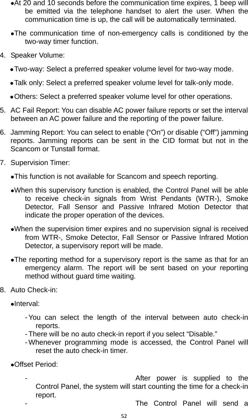 52zAt 20 and 10 seconds before the communication time expires, 1 beep will be emitted via the telephone handset to alert the user. When the communication time is up, the call will be automatically terminated.     zThe communication time of non-emergency calls is conditioned by the two-way timer function.   4. Speaker Volume: z Two-way: Select a preferred speaker volume level for two-way mode. z Talk only: Select a preferred speaker volume level for talk-only mode. z Others: Select a preferred speaker volume level for other operations.   5.  AC Fail Report: You can disable AC power failure reports or set the interval between an AC power failure and the reporting of the power failure.     6.  Jamming Report: You can select to enable (“On”) or disable (“Off”) jamming reports. Jamming reports can be sent in the CID format but not in the Scancom or Tunstall format.   7. Supervision Timer:  zThis function is not available for Scancom and speech reporting. zWhen this supervisory function is enabled, the Control Panel will be able to receive check-in signals from Wrist Pendants (WTR-), Smoke Detector, Fall Sensor and Passive Infrared Motion Detector that indicate the proper operation of the devices.   zWhen the supervision timer expires and no supervision signal is received from WTR-, Smoke Detector, Fall Sensor or Passive Infrared Motion Detector, a supervisory report will be made.   zThe reporting method for a supervisory report is the same as that for an emergency alarm. The report will be sent based on your reporting method without guard time waiting.   8. Auto Check-in:  zInterval: - You can select the length of the interval between auto check-in reports.  - There will be no auto check-in report if you select “Disable.”   - Whenever programming mode is accessed, the Control Panel will reset the auto check-in timer.   zOffset Period:   -  After power is supplied to the Control Panel, the system will start counting the time for a check-in report. -  The Control Panel will send a 