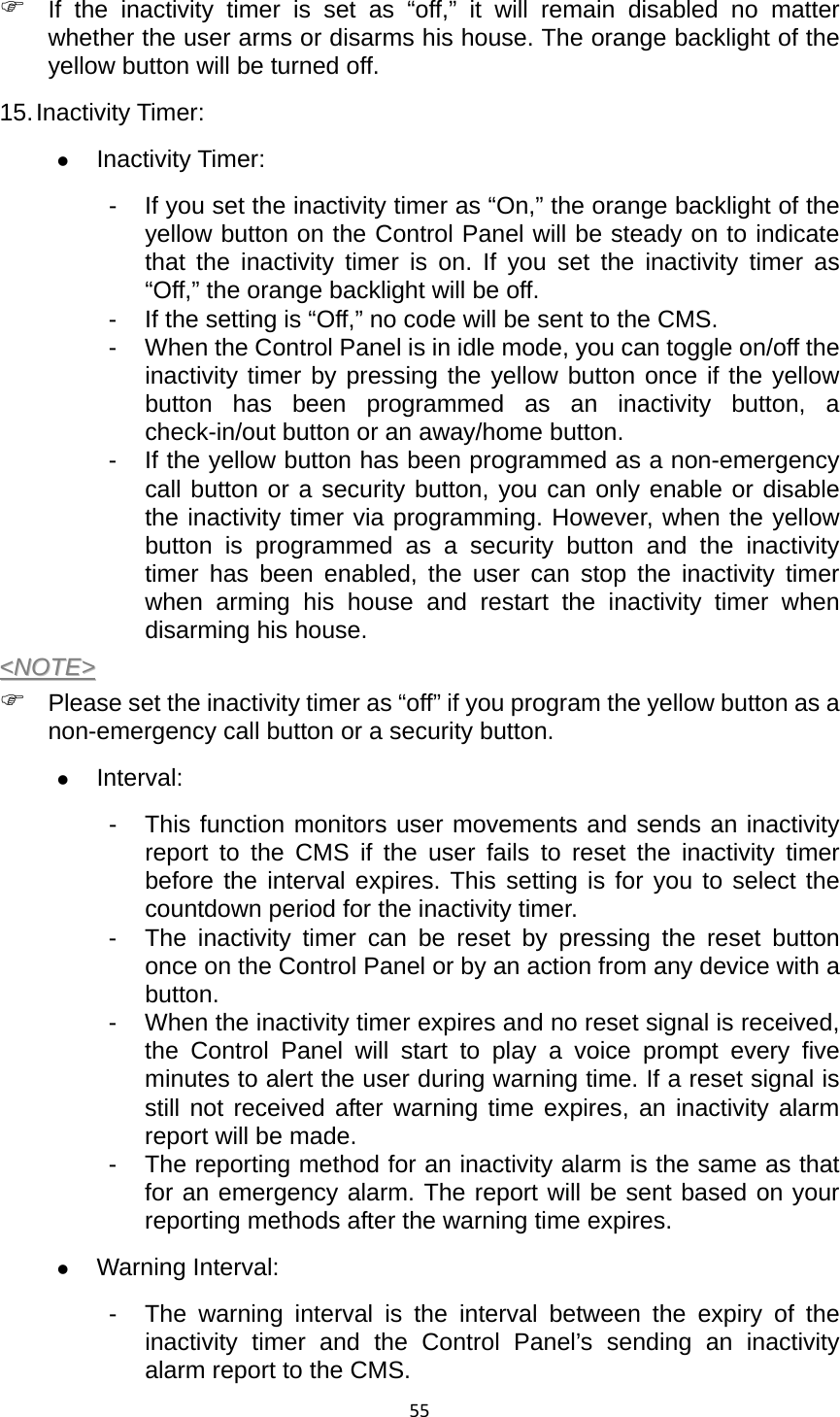 55) If the inactivity timer is set as “off,” it will remain disabled no matter whether the user arms or disarms his house. The orange backlight of the yellow button will be turned off.   15. Inactivity Timer:   z Inactivity Timer:   -  If you set the inactivity timer as “On,” the orange backlight of the yellow button on the Control Panel will be steady on to indicate that the inactivity timer is on. If you set the inactivity timer as “Off,” the orange backlight will be off.   -  If the setting is “Off,” no code will be sent to the CMS.   -  When the Control Panel is in idle mode, you can toggle on/off the inactivity timer by pressing the yellow button once if the yellow button has been programmed as an inactivity button, a check-in/out button or an away/home button. -  If the yellow button has been programmed as a non-emergency call button or a security button, you can only enable or disable the inactivity timer via programming. However, when the yellow button is programmed as a security button and the inactivity timer has been enabled, the user can stop the inactivity timer when arming his house and restart the inactivity timer when disarming his house.   &lt;&lt;NNOOTTEE&gt;&gt;  ) Please set the inactivity timer as “off” if you program the yellow button as a non-emergency call button or a security button.   z Interval:  -  This function monitors user movements and sends an inactivity report to the CMS if the user fails to reset the inactivity timer before the interval expires. This setting is for you to select the countdown period for the inactivity timer. -  The inactivity timer can be reset by pressing the reset button once on the Control Panel or by an action from any device with a button. -  When the inactivity timer expires and no reset signal is received, the Control Panel will start to play a voice prompt every five minutes to alert the user during warning time. If a reset signal is still not received after warning time expires, an inactivity alarm report will be made. -  The reporting method for an inactivity alarm is the same as that for an emergency alarm. The report will be sent based on your reporting methods after the warning time expires. z Warning Interval:   -  The warning interval is the interval between the expiry of the inactivity timer and the Control Panel’s sending an inactivity alarm report to the CMS. 