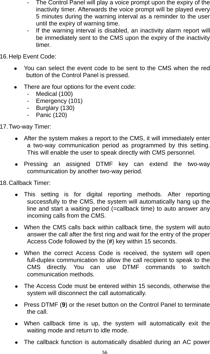 56-  The Control Panel will play a voice prompt upon the expiry of the inactivity timer. Afterwards the voice prompt will be played every 5 minutes during the warning interval as a reminder to the user until the expiry of warning time.   -  If the warning interval is disabled, an inactivity alarm report will be immediately sent to the CMS upon the expiry of the inactivity timer. 16. Help Event Code:   z You can select the event code to be sent to the CMS when the red button of the Control Panel is pressed.   z There are four options for the event code: - Medical (100) - Emergency (101) - Burglary (130) - Panic (120) 17. Two-way  Timer:   z After the system makes a report to the CMS, it will immediately enter a two-way communication period as programmed by this setting. This will enable the user to speak directly with CMS personnel. z Pressing an assigned DTMF key can extend the two-way communication by another two-way period.   18. Callback Timer:   z This setting is for digital reporting methods. After reporting successfully to the CMS, the system will automatically hang up the line and start a waiting period (=callback time) to auto answer any incoming calls from the CMS.   z When the CMS calls back within callback time, the system will auto answer the call after the first ring and wait for the entry of the proper Access Code followed by the (#) key within 15 seconds. z When the correct Access Code is received, the system will open full-duplex communication to allow the call recipient to speak to the CMS directly. You can use DTMF commands to switch communication methods. z The Access Code must be entered within 15 seconds, otherwise the system will disconnect the call automatically.   z Press DTMF (9) or the reset button on the Control Panel to terminate the call.   z When callback time is up, the system will automatically exit the waiting mode and return to idle mode.   z The callback function is automatically disabled during an AC power 
