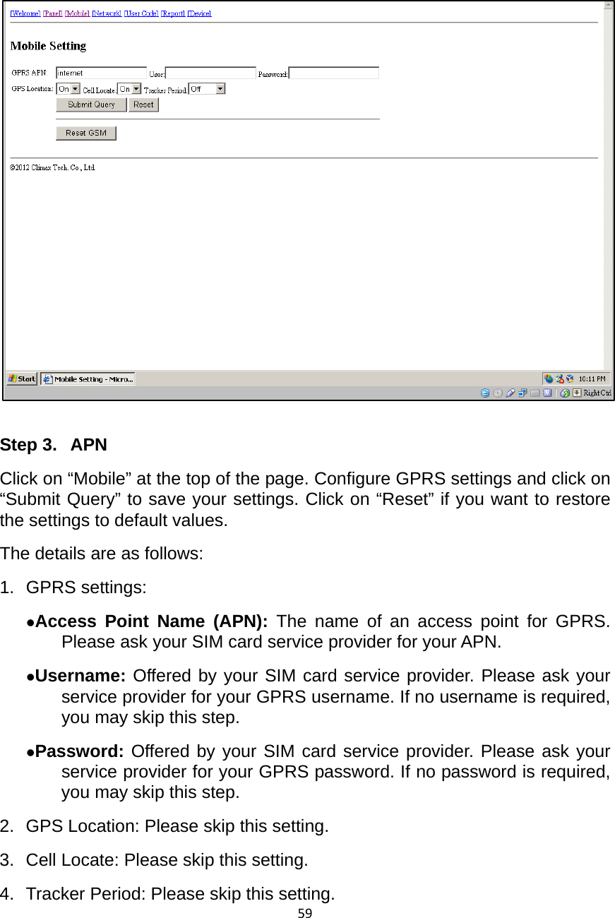 59    Step 3.  APN Click on “Mobile” at the top of the page. Configure GPRS settings and click on “Submit Query” to save your settings. Click on “Reset” if you want to restore the settings to default values.   The details are as follows: 1. GPRS settings: zAccess Point Name (APN): The name of an access point for GPRS. Please ask your SIM card service provider for your APN.   zUsername: Offered by your SIM card service provider. Please ask your service provider for your GPRS username. If no username is required, you may skip this step. zPassword: Offered by your SIM card service provider. Please ask your service provider for your GPRS password. If no password is required, you may skip this step.   2.  GPS Location: Please skip this setting. 3.  Cell Locate: Please skip this setting.   4.  Tracker Period: Please skip this setting.   