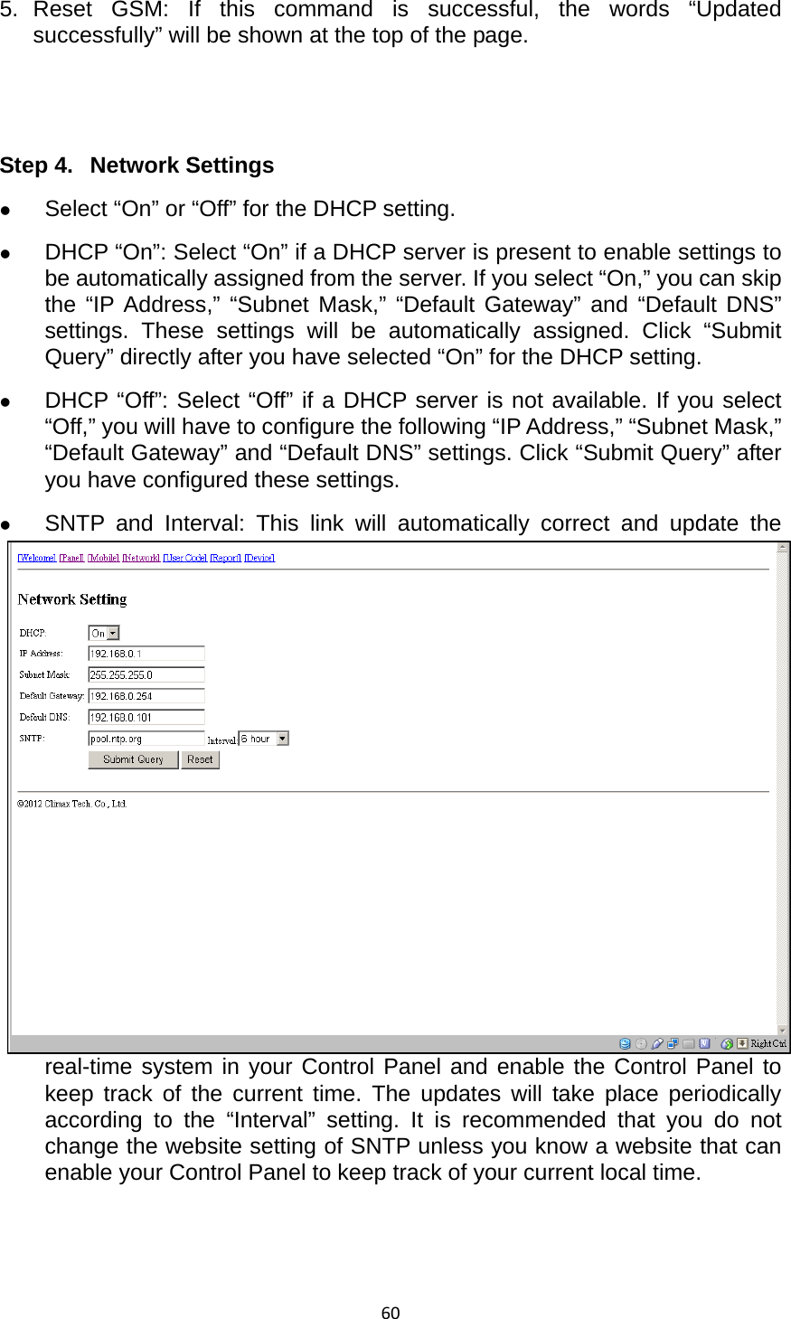 605. Reset GSM: If this command is successful, the words “Updated successfully” will be shown at the top of the page.     Step 4.  Network Settings z Select “On” or “Off” for the DHCP setting. z DHCP “On”: Select “On” if a DHCP server is present to enable settings to be automatically assigned from the server. If you select “On,” you can skip the “IP Address,” “Subnet Mask,” “Default Gateway” and “Default DNS” settings. These settings will be automatically assigned. Click “Submit Query” directly after you have selected “On” for the DHCP setting.   z DHCP “Off”: Select “Off” if a DHCP server is not available. If you select “Off,” you will have to configure the following “IP Address,” “Subnet Mask,” “Default Gateway” and “Default DNS” settings. Click “Submit Query” after you have configured these settings.   z SNTP and Interval: This link will automatically correct and update the real-time system in your Control Panel and enable the Control Panel to keep track of the current time. The updates will take place periodically according to the “Interval” setting. It is recommended that you do not change the website setting of SNTP unless you know a website that can enable your Control Panel to keep track of your current local time.     