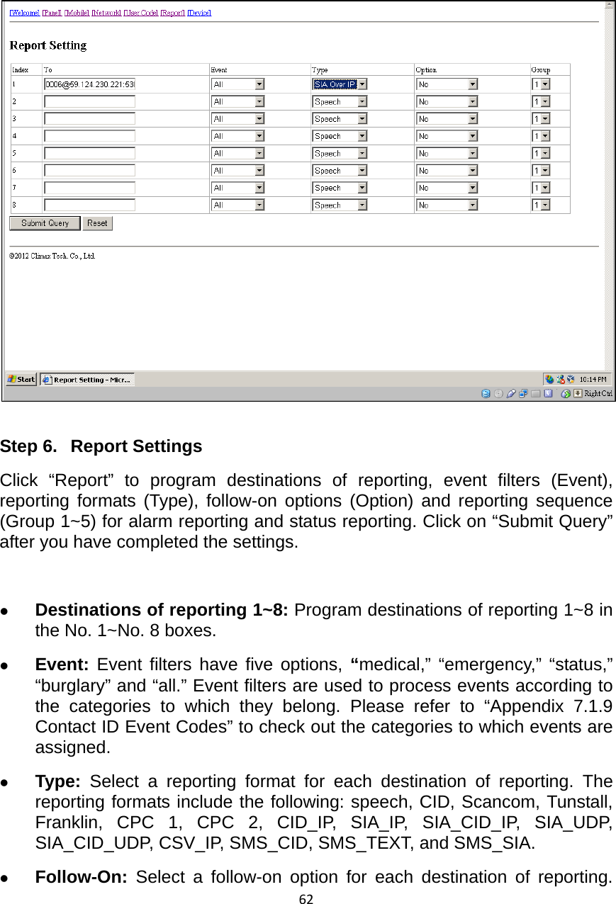 62    Step 6.  Report Settings Click “Report” to program destinations of reporting, event filters (Event), reporting formats (Type), follow-on options (Option) and reporting sequence (Group 1~5) for alarm reporting and status reporting. Click on “Submit Query” after you have completed the settings.  z Destinations of reporting 1~8: Program destinations of reporting 1~8 in the No. 1~No. 8 boxes. z Event: Event filters have five options, “medical,” “emergency,” “status,” “burglary” and “all.” Event filters are used to process events according to the categories to which they belong. Please refer to “Appendix 7.1.9 Contact ID Event Codes” to check out the categories to which events are assigned.    z Type:  Select a reporting format for each destination of reporting. The reporting formats include the following: speech, CID, Scancom, Tunstall, Franklin, CPC 1, CPC 2, CID_IP, SIA_IP, SIA_CID_IP, SIA_UDP, SIA_CID_UDP, CSV_IP, SMS_CID, SMS_TEXT, and SMS_SIA.     z Follow-On: Select a follow-on option for each destination of reporting. 