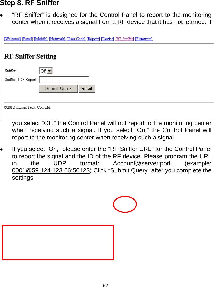 67      Step 8. RF Sniffer z “RF Sniffer” is designed for the Control Panel to report to the monitoring center when it receives a signal from a RF device that it has not learned. If you select “Off,” the Control Panel will not report to the monitoring center when receiving such a signal. If you select “On,” the Control Panel will report to the monitoring center when receiving such a signal. z If you select “On,” please enter the “RF Sniffer URL” for the Control Panel to report the signal and the ID of the RF device. Please program the URL in the UDP format: Account@server:port (example: 0001@59.124.123.66:50123) Click “Submit Query” after you complete the settings.           