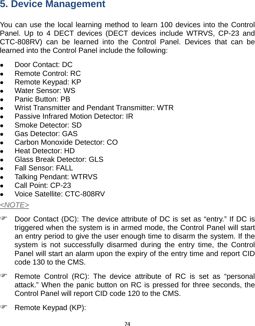 74       5. Device Management You can use the local learning method to learn 100 devices into the Control Panel. Up to 4 DECT devices (DECT devices include WTRVS, CP-23 and CTC-808RV) can be learned into the Control Panel. Devices that can be learned into the Control Panel include the following: z Door Contact: DC z Remote Control: RC z Remote Keypad: KP   z Water Sensor: WS z Panic Button: PB z Wrist Transmitter and Pendant Transmitter: WTR z Passive Infrared Motion Detector: IR z Smoke Detector: SD z Gas Detector: GAS z Carbon Monoxide Detector: CO z Heat Detector: HD z Glass Break Detector: GLS z Fall Sensor: FALL z Talking Pendant: WTRVS z Call Point: CP-23 z Voice Satellite: CTC-808RV &lt;&lt;NNOOTTEE&gt;&gt;  ) Door Contact (DC): The device attribute of DC is set as “entry.” If DC is triggered when the system is in armed mode, the Control Panel will start an entry period to give the user enough time to disarm the system. If the system is not successfully disarmed during the entry time, the Control Panel will start an alarm upon the expiry of the entry time and report CID code 130 to the CMS.   ) Remote Control (RC): The device attribute of RC is set as “personal attack.” When the panic button on RC is pressed for three seconds, the Control Panel will report CID code 120 to the CMS. ) Remote Keypad (KP):   