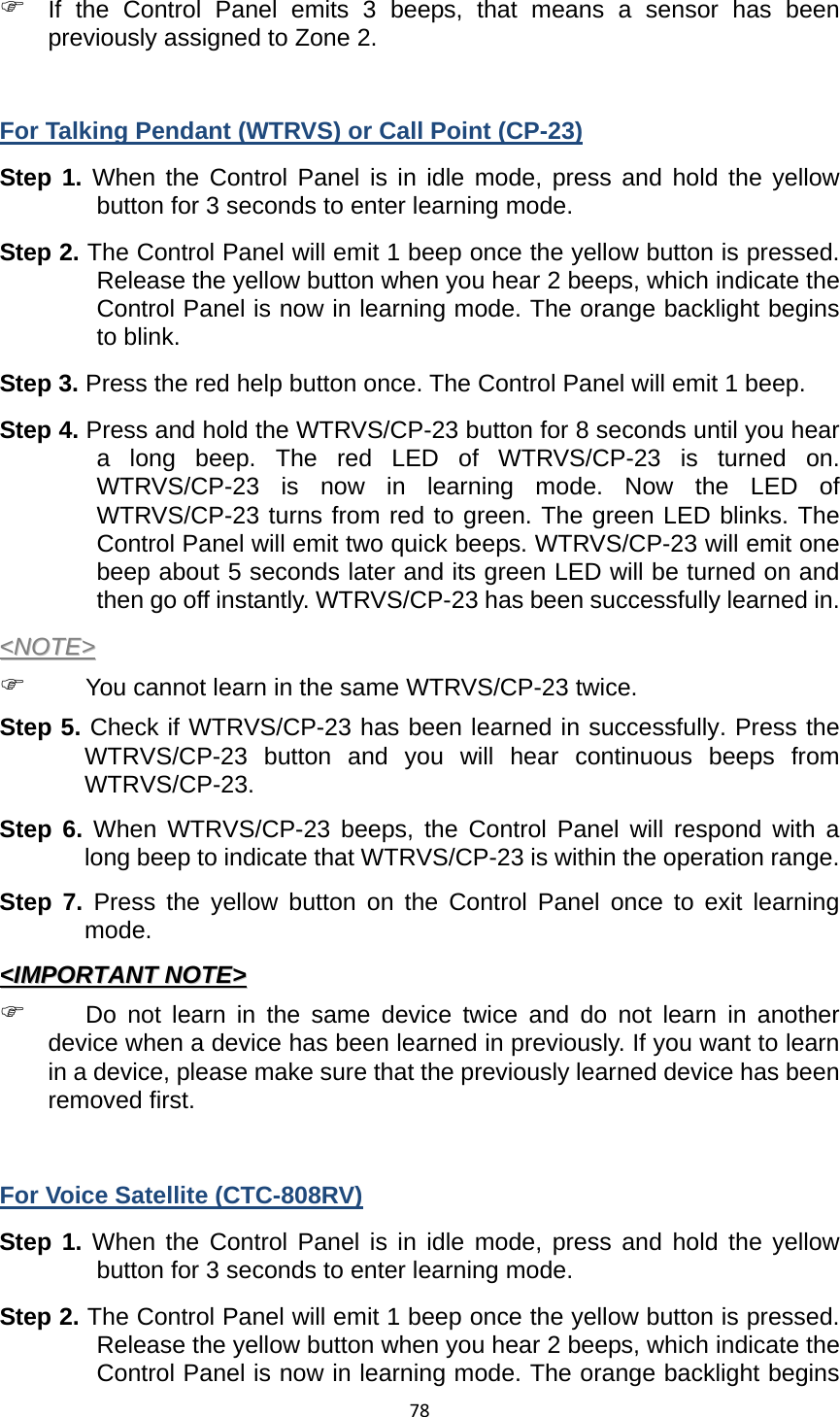 78) If the Control Panel emits 3 beeps, that means a sensor has been previously assigned to Zone 2.  For Talking Pendant (WTRVS) or Call Point (CP-23) Step 1. When the Control Panel is in idle mode, press and hold the yellow button for 3 seconds to enter learning mode.   Step 2. The Control Panel will emit 1 beep once the yellow button is pressed. Release the yellow button when you hear 2 beeps, which indicate the Control Panel is now in learning mode. The orange backlight begins to blink. Step 3. Press the red help button once. The Control Panel will emit 1 beep. Step 4. Press and hold the WTRVS/CP-23 button for 8 seconds until you hear a long beep. The red LED of WTRVS/CP-23 is turned on. WTRVS/CP-23 is now in learning mode. Now the LED of WTRVS/CP-23 turns from red to green. The green LED blinks. The Control Panel will emit two quick beeps. WTRVS/CP-23 will emit one beep about 5 seconds later and its green LED will be turned on and then go off instantly. WTRVS/CP-23 has been successfully learned in. &lt;&lt;NNOOTTEE&gt;&gt;  ) You cannot learn in the same WTRVS/CP-23 twice.     Step 5. Check if WTRVS/CP-23 has been learned in successfully. Press the WTRVS/CP-23 button and you will hear continuous beeps from WTRVS/CP-23.  Step 6. When WTRVS/CP-23 beeps, the Control Panel will respond with a long beep to indicate that WTRVS/CP-23 is within the operation range.   Step 7. Press the yellow button on the Control Panel once to exit learning mode.  &lt;&lt;IIMMPPOORRTTAANNTT  NNOOTTEE&gt;&gt;  ) Do not learn in the same device twice and do not learn in another device when a device has been learned in previously. If you want to learn in a device, please make sure that the previously learned device has been removed first.    For Voice Satellite (CTC-808RV) Step 1. When the Control Panel is in idle mode, press and hold the yellow button for 3 seconds to enter learning mode.   Step 2. The Control Panel will emit 1 beep once the yellow button is pressed. Release the yellow button when you hear 2 beeps, which indicate the Control Panel is now in learning mode. The orange backlight begins 