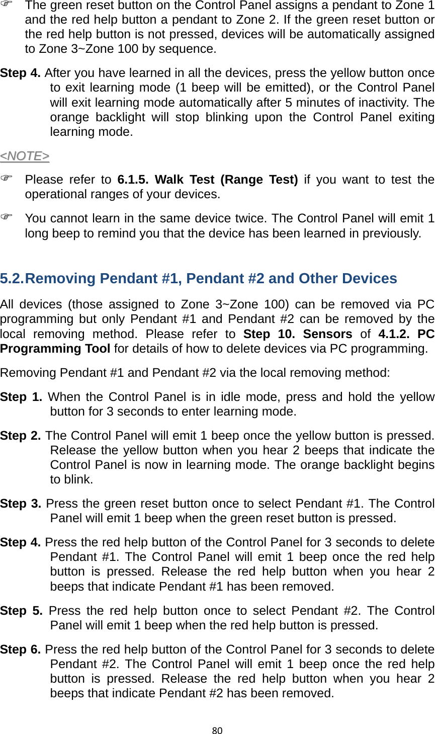 80) The green reset button on the Control Panel assigns a pendant to Zone 1 and the red help button a pendant to Zone 2. If the green reset button or the red help button is not pressed, devices will be automatically assigned to Zone 3~Zone 100 by sequence.       Step 4. After you have learned in all the devices, press the yellow button once to exit learning mode (1 beep will be emitted), or the Control Panel will exit learning mode automatically after 5 minutes of inactivity. The orange backlight will stop blinking upon the Control Panel exiting learning mode.    &lt;&lt;NNOOTTEE&gt;&gt;  ) Please refer to 6.1.5. Walk Test (Range Test) if you want to test the operational ranges of your devices.   ) You cannot learn in the same device twice. The Control Panel will emit 1 long beep to remind you that the device has been learned in previously.  5.2. Removing Pendant #1, Pendant #2 and Other Devices All devices (those assigned to Zone 3~Zone 100) can be removed via PC programming but only Pendant #1 and Pendant #2 can be removed by the local removing method. Please refer to Step 10. Sensors of 4.1.2. PC Programming Tool for details of how to delete devices via PC programming.   Removing Pendant #1 and Pendant #2 via the local removing method: Step 1. When the Control Panel is in idle mode, press and hold the yellow button for 3 seconds to enter learning mode.   Step 2. The Control Panel will emit 1 beep once the yellow button is pressed. Release the yellow button when you hear 2 beeps that indicate the Control Panel is now in learning mode. The orange backlight begins to blink. Step 3. Press the green reset button once to select Pendant #1. The Control Panel will emit 1 beep when the green reset button is pressed. Step 4. Press the red help button of the Control Panel for 3 seconds to delete Pendant #1. The Control Panel will emit 1 beep once the red help button is pressed. Release the red help button when you hear 2 beeps that indicate Pendant #1 has been removed.   Step 5. Press the red help button once to select Pendant #2. The Control Panel will emit 1 beep when the red help button is pressed. Step 6. Press the red help button of the Control Panel for 3 seconds to delete Pendant #2. The Control Panel will emit 1 beep once the red help button is pressed. Release the red help button when you hear 2 beeps that indicate Pendant #2 has been removed. 