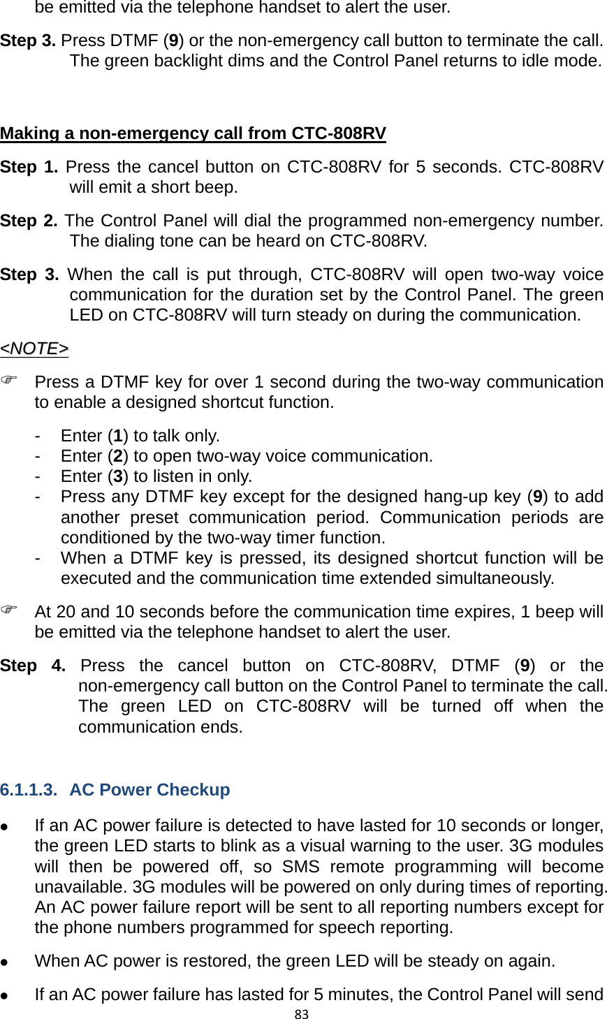 83be emitted via the telephone handset to alert the user.   Step 3. Press DTMF (9) or the non-emergency call button to terminate the call. The green backlight dims and the Control Panel returns to idle mode.    Making a non-emergency call from CTC-808RV Step 1. Press the cancel button on CTC-808RV for 5 seconds. CTC-808RV will emit a short beep.   Step 2. The Control Panel will dial the programmed non-emergency number. The dialing tone can be heard on CTC-808RV.   Step 3. When the call is put through, CTC-808RV will open two-way voice communication for the duration set by the Control Panel. The green LED on CTC-808RV will turn steady on during the communication.   &lt;&lt;NNOOTTEE&gt;&gt;  ) Press a DTMF key for over 1 second during the two-way communication to enable a designed shortcut function.   - Enter (1) to talk only. - Enter (2) to open two-way voice communication. - Enter (3) to listen in only. -  Press any DTMF key except for the designed hang-up key (9) to add another preset communication period. Communication periods are conditioned by the two-way timer function.   -  When a DTMF key is pressed, its designed shortcut function will be executed and the communication time extended simultaneously.   ) At 20 and 10 seconds before the communication time expires, 1 beep will be emitted via the telephone handset to alert the user.   Step 4. Press the cancel button on CTC-808RV, DTMF (9) or the non-emergency call button on the Control Panel to terminate the call. The green LED on CTC-808RV will be turned off when the communication ends.    6.1.1.3. AC Power Checkup z If an AC power failure is detected to have lasted for 10 seconds or longer, the green LED starts to blink as a visual warning to the user. 3G modules will then be powered off, so SMS remote programming will become unavailable. 3G modules will be powered on only during times of reporting. An AC power failure report will be sent to all reporting numbers except for the phone numbers programmed for speech reporting.   z When AC power is restored, the green LED will be steady on again. z If an AC power failure has lasted for 5 minutes, the Control Panel will send 