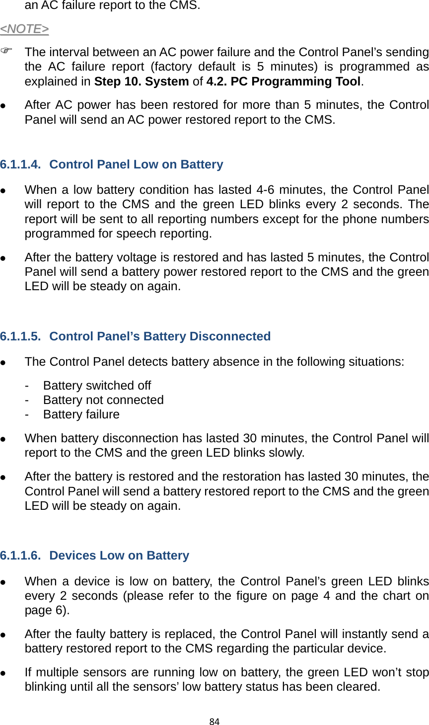 84an AC failure report to the CMS.   &lt;&lt;NNOOTTEE&gt;&gt;  ) The interval between an AC power failure and the Control Panel’s sending the AC failure report (factory default is 5 minutes) is programmed as explained in Step 10. System of 4.2. PC Programming Tool. z After AC power has been restored for more than 5 minutes, the Control Panel will send an AC power restored report to the CMS.    6.1.1.4.  Control Panel Low on Battery z When a low battery condition has lasted 4-6 minutes, the Control Panel will report to the CMS and the green LED blinks every 2 seconds. The report will be sent to all reporting numbers except for the phone numbers programmed for speech reporting. z After the battery voltage is restored and has lasted 5 minutes, the Control Panel will send a battery power restored report to the CMS and the green LED will be steady on again.    6.1.1.5.  Control Panel’s Battery Disconnected z The Control Panel detects battery absence in the following situations: -  Battery switched off - Battery not connected - Battery failure z When battery disconnection has lasted 30 minutes, the Control Panel will report to the CMS and the green LED blinks slowly. z After the battery is restored and the restoration has lasted 30 minutes, the Control Panel will send a battery restored report to the CMS and the green LED will be steady on again.    6.1.1.6.  Devices Low on Battery z When a device is low on battery, the Control Panel’s green LED blinks every 2 seconds (please refer to the figure on page 4 and the chart on page 6). z After the faulty battery is replaced, the Control Panel will instantly send a battery restored report to the CMS regarding the particular device. z If multiple sensors are running low on battery, the green LED won’t stop blinking until all the sensors’ low battery status has been cleared.   