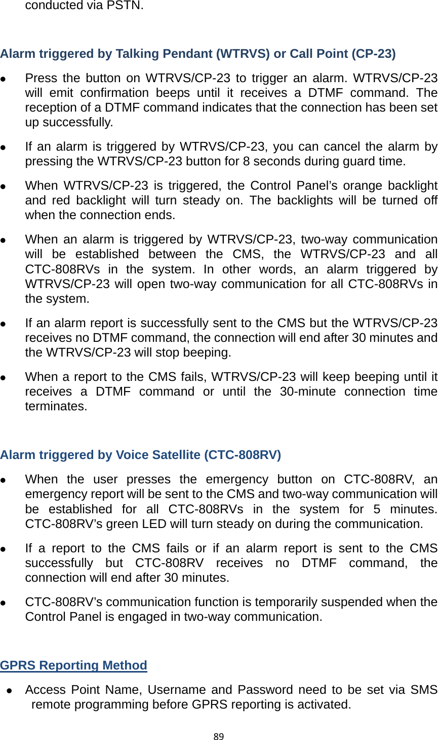89conducted via PSTN.    Alarm triggered by Talking Pendant (WTRVS) or Call Point (CP-23) z Press the button on WTRVS/CP-23 to trigger an alarm. WTRVS/CP-23 will emit confirmation beeps until it receives a DTMF command. The reception of a DTMF command indicates that the connection has been set up successfully.   z If an alarm is triggered by WTRVS/CP-23, you can cancel the alarm by pressing the WTRVS/CP-23 button for 8 seconds during guard time.   z When WTRVS/CP-23 is triggered, the Control Panel’s orange backlight and red backlight will turn steady on. The backlights will be turned off when the connection ends.   z When an alarm is triggered by WTRVS/CP-23, two-way communication will be established between the CMS, the WTRVS/CP-23 and all CTC-808RVs in the system. In other words, an alarm triggered by WTRVS/CP-23 will open two-way communication for all CTC-808RVs in the system.   z If an alarm report is successfully sent to the CMS but the WTRVS/CP-23 receives no DTMF command, the connection will end after 30 minutes and the WTRVS/CP-23 will stop beeping.   z When a report to the CMS fails, WTRVS/CP-23 will keep beeping until it receives a DTMF command or until the 30-minute connection time terminates.  Alarm triggered by Voice Satellite (CTC-808RV) z When the user presses the emergency button on CTC-808RV, an emergency report will be sent to the CMS and two-way communication will be established for all CTC-808RVs in the system for 5 minutes. CTC-808RV’s green LED will turn steady on during the communication.   z If a report to the CMS fails or if an alarm report is sent to the CMS successfully but CTC-808RV receives no DTMF command, the connection will end after 30 minutes.   z CTC-808RV’s communication function is temporarily suspended when the Control Panel is engaged in two-way communication.    GPRS Reporting Method z Access Point Name, Username and Password need to be set via SMS remote programming before GPRS reporting is activated.   