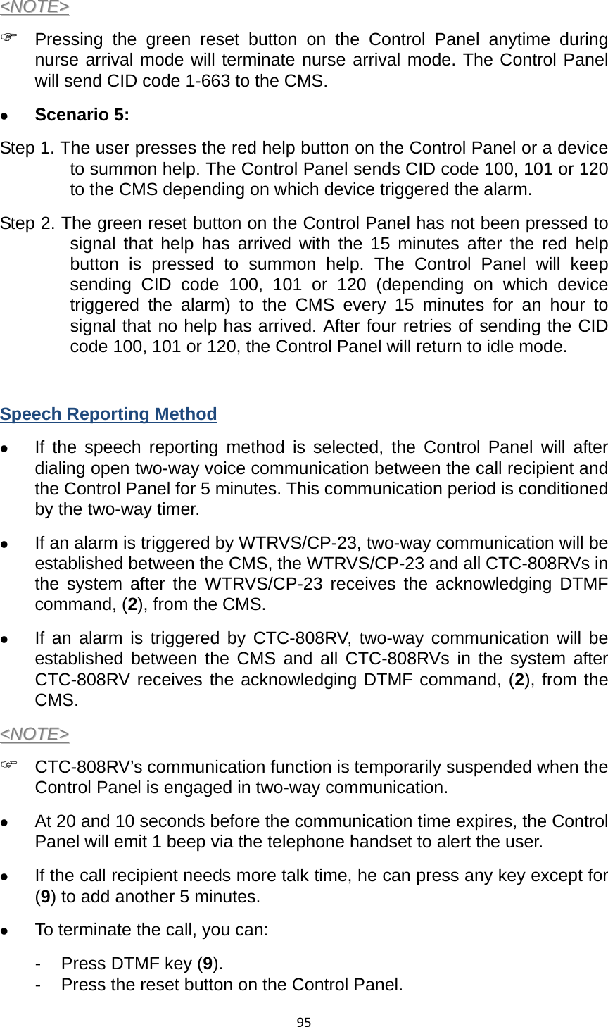 95&lt;&lt;NNOOTTEE&gt;&gt;  ) Pressing the green reset button on the Control Panel anytime during nurse arrival mode will terminate nurse arrival mode. The Control Panel will send CID code 1-663 to the CMS.   z Scenario 5:   Step 1. The user presses the red help button on the Control Panel or a device to summon help. The Control Panel sends CID code 100, 101 or 120 to the CMS depending on which device triggered the alarm.   Step 2. The green reset button on the Control Panel has not been pressed to signal that help has arrived with the 15 minutes after the red help button is pressed to summon help. The Control Panel will keep sending CID code 100, 101 or 120 (depending on which device triggered the alarm) to the CMS every 15 minutes for an hour to signal that no help has arrived. After four retries of sending the CID code 100, 101 or 120, the Control Panel will return to idle mode.    Speech Reporting Method z If the speech reporting method is selected, the Control Panel will after dialing open two-way voice communication between the call recipient and the Control Panel for 5 minutes. This communication period is conditioned by the two-way timer.   z If an alarm is triggered by WTRVS/CP-23, two-way communication will be established between the CMS, the WTRVS/CP-23 and all CTC-808RVs in the system after the WTRVS/CP-23 receives the acknowledging DTMF command, (2), from the CMS.     z If an alarm is triggered by CTC-808RV, two-way communication will be established between the CMS and all CTC-808RVs in the system after CTC-808RV receives the acknowledging DTMF command, (2), from the CMS.   &lt;&lt;NNOOTTEE&gt;&gt;  ) CTC-808RV’s communication function is temporarily suspended when the Control Panel is engaged in two-way communication.   z At 20 and 10 seconds before the communication time expires, the Control Panel will emit 1 beep via the telephone handset to alert the user.   z If the call recipient needs more talk time, he can press any key except for (9) to add another 5 minutes.   z To terminate the call, you can: -  Press DTMF key (9). -  Press the reset button on the Control Panel.   