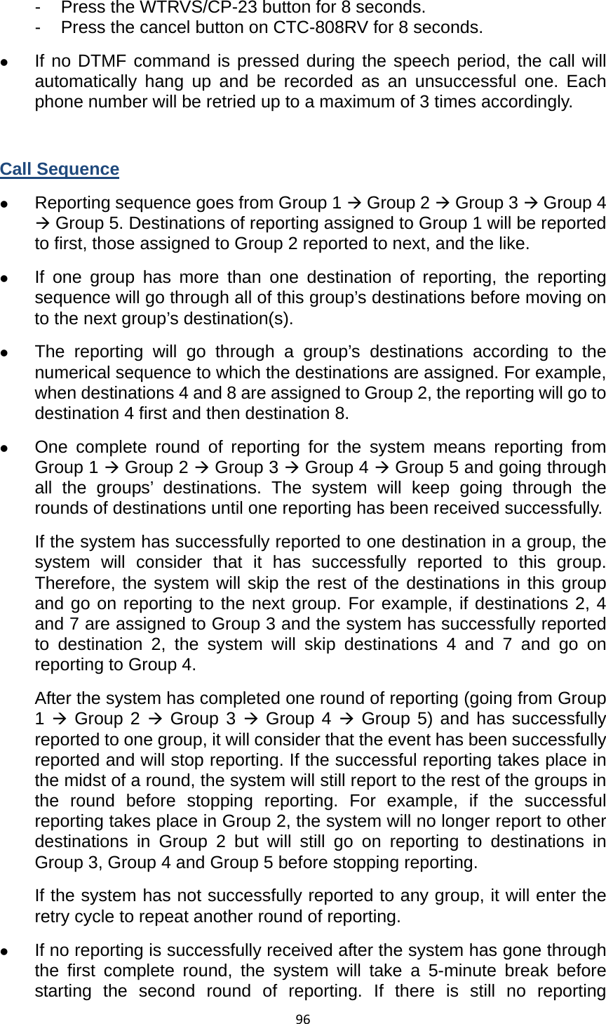96-  Press the WTRVS/CP-23 button for 8 seconds.   -  Press the cancel button on CTC-808RV for 8 seconds.   z If no DTMF command is pressed during the speech period, the call will automatically hang up and be recorded as an unsuccessful one. Each phone number will be retried up to a maximum of 3 times accordingly.    Call Sequence z Reporting sequence goes from Group 1 Æ Group 2 Æ Group 3 Æ Group 4 Æ Group 5. Destinations of reporting assigned to Group 1 will be reported to first, those assigned to Group 2 reported to next, and the like.   z If one group has more than one destination of reporting, the reporting sequence will go through all of this group’s destinations before moving on to the next group’s destination(s).   z The reporting will go through a group’s destinations according to the numerical sequence to which the destinations are assigned. For example, when destinations 4 and 8 are assigned to Group 2, the reporting will go to destination 4 first and then destination 8. z One complete round of reporting for the system means reporting from Group 1 Æ Group 2 Æ Group 3 Æ Group 4 Æ Group 5 and going through all the groups’ destinations. The system will keep going through the rounds of destinations until one reporting has been received successfully.   If the system has successfully reported to one destination in a group, the system will consider that it has successfully reported to this group. Therefore, the system will skip the rest of the destinations in this group and go on reporting to the next group. For example, if destinations 2, 4 and 7 are assigned to Group 3 and the system has successfully reported to destination 2, the system will skip destinations 4 and 7 and go on reporting to Group 4.   After the system has completed one round of reporting (going from Group 1 Æ Group 2 Æ Group 3 Æ Group 4 Æ Group 5) and has successfully reported to one group, it will consider that the event has been successfully reported and will stop reporting. If the successful reporting takes place in the midst of a round, the system will still report to the rest of the groups in the round before stopping reporting. For example, if the successful reporting takes place in Group 2, the system will no longer report to other destinations in Group 2 but will still go on reporting to destinations in Group 3, Group 4 and Group 5 before stopping reporting.   If the system has not successfully reported to any group, it will enter the retry cycle to repeat another round of reporting.   z If no reporting is successfully received after the system has gone through the first complete round, the system will take a 5-minute break before starting the second round of reporting. If there is still no reporting 