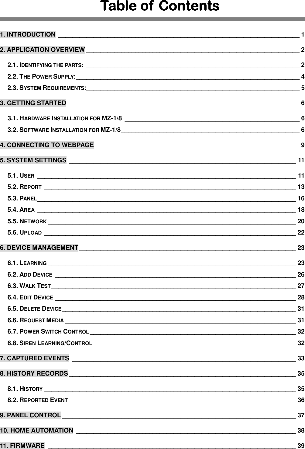 Table of  ContentsTable of  ContentsTable of  ContentsTable of  Contents     1. INTRODUCTION  _____________________________________________________________________ 1 2. APPLICATION OVERVIEW _____________________________________________________________ 2 2.1. IDENTIFYING THE PARTS:  _____________________________________________________________ 2 2.2. THE POWER SUPPLY: ________________________________________________________________ 4 2.3. SYSTEM REQUIREMENTS:_____________________________________________________________ 5 3. GETTING STARTED  __________________________________________________________________ 6 3.1. HARDWARE INSTALLATION FOR MZ-1/8  __________________________________________________ 6 3.2. SOFTWARE INSTALLATION FOR MZ-1/8 ___________________________________________________ 6 4. CONNECTING TO WEBPAGE  __________________________________________________________ 9 5. SYSTEM SETTINGS  _________________________________________________________________ 11 5.1. USER  __________________________________________________________________________ 11 5.2. REPORT  ________________________________________________________________________ 13 5.3. PANEL __________________________________________________________________________ 16 5.4. AREA  __________________________________________________________________________ 18 5.5. NETWORK _______________________________________________________________________ 20 5.6. UPLOAD  ________________________________________________________________________ 22 6. DEVICE MANAGEMENT ______________________________________________________________ 23 6.1. LEARNING _______________________________________________________________________ 23 6.2. ADD DEVICE  _____________________________________________________________________ 26 6.3. WALK TEST ______________________________________________________________________ 27 6.4. EDIT DEVICE _____________________________________________________________________ 28 6.5. DELETE DEVICE ___________________________________________________________________ 31 6.6. REQUEST MEDIA __________________________________________________________________ 31 6.7. POWER SWITCH CONTROL ___________________________________________________________ 32 6.8. SIREN LEARNING/CONTROL __________________________________________________________ 32 7. CAPTURED EVENTS  ________________________________________________________________ 33 8. HISTORY RECORDS _________________________________________________________________ 35 8.1. HISTORY ________________________________________________________________________ 35 8.2. REPORTED EVENT _________________________________________________________________ 36 9. PANEL CONTROL ___________________________________________________________________ 37 10. HOME AUTOMATION  _______________________________________________________________ 38 11. FIRMWARE  _______________________________________________________________________ 39 