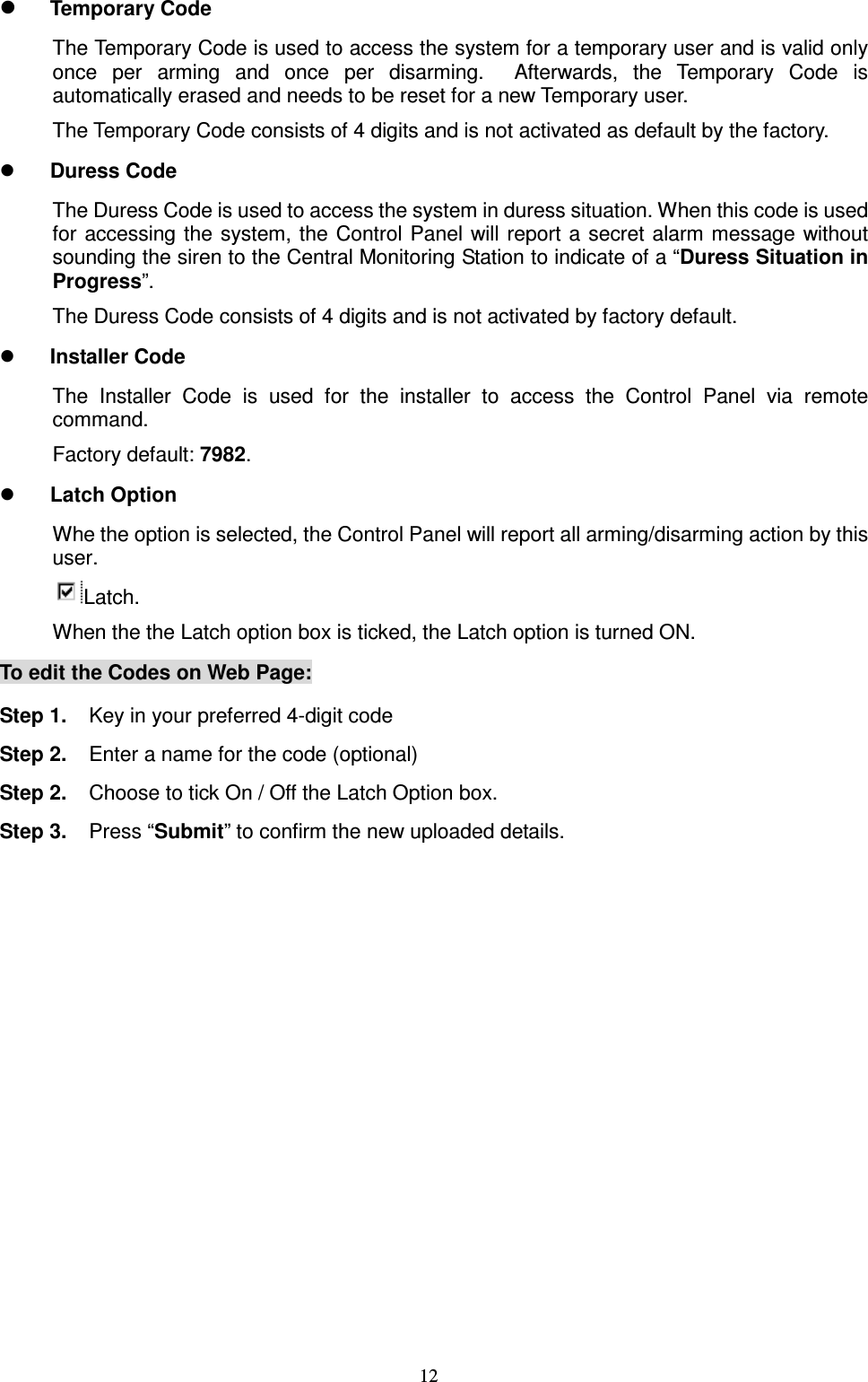 12  Temporary Code The Temporary Code is used to access the system for a temporary user and is valid only once  per  arming  and  once  per  disarming.    Afterwards,  the  Temporary  Code  is automatically erased and needs to be reset for a new Temporary user. The Temporary Code consists of 4 digits and is not activated as default by the factory.    Duress Code The Duress Code is used to access the system in duress situation. When this code is used for  accessing the system, the Control Panel will report a  secret alarm message without sounding the siren to the Central Monitoring Station to indicate of a “Duress Situation in Progress”. The Duress Code consists of 4 digits and is not activated by factory default.  Installer Code The  Installer  Code  is  used  for  the  installer  to  access  the  Control  Panel  via  remote command. Factory default: 7982.  Latch Option Whe the option is selected, the Control Panel will report all arming/disarming action by this user.  Latch.   When the the Latch option box is ticked, the Latch option is turned ON.   To edit the Codes on Web Page: Step 1.  Key in your preferred 4-digit code Step 2.  Enter a name for the code (optional) Step 2.  Choose to tick On / Off the Latch Option box. Step 3.  Press “Submit” to confirm the new uploaded details.                  
