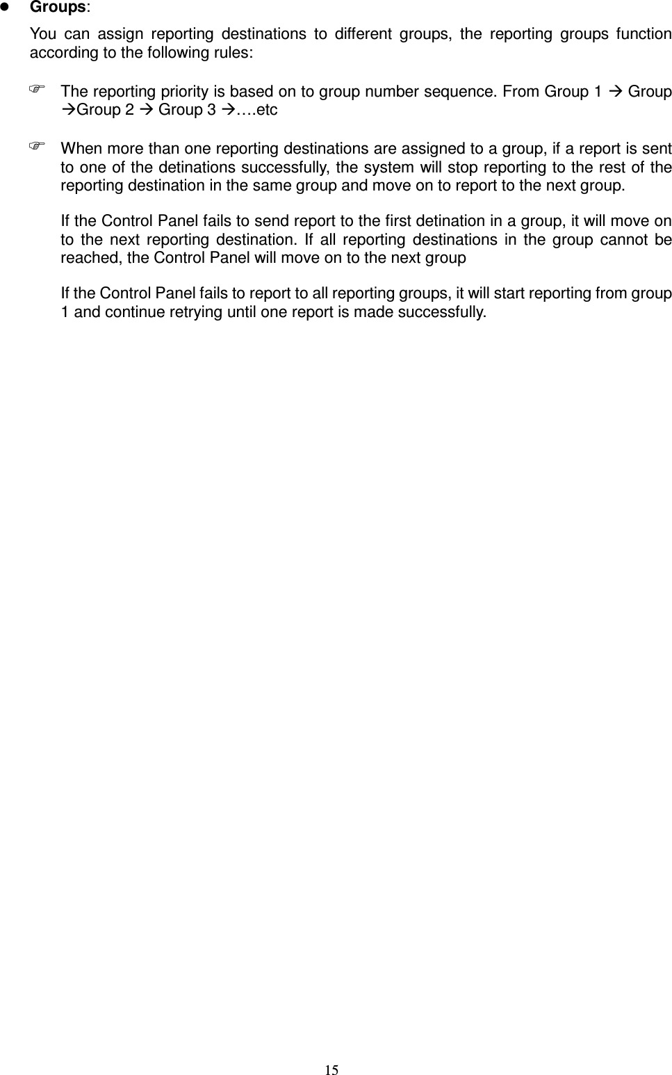  15  Groups:   You  can  assign  reporting  destinations  to  different  groups,  the  reporting  groups  function according to the following rules:  The reporting priority is based on to group number sequence. From Group 1  Group Group 2  Group 3 ….etc  When more than one reporting destinations are assigned to a group, if a report is sent to one of the detinations successfully, the system will stop reporting to the rest of the reporting destination in the same group and move on to report to the next group.   If the Control Panel fails to send report to the first detination in a group, it will move on to  the  next  reporting  destination.  If  all  reporting  destinations  in  the  group  cannot  be reached, the Control Panel will move on to the next group If the Control Panel fails to report to all reporting groups, it will start reporting from group 1 and continue retrying until one report is made successfully.                           