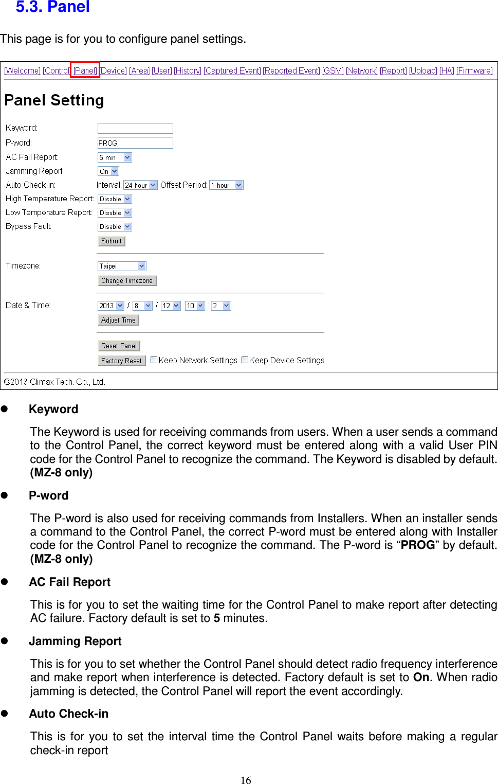  16 5.3. Panel   This page is for you to configure panel settings.     Keyword The Keyword is used for receiving commands from users. When a user sends a command to the  Control  Panel, the  correct  keyword  must be  entered along with a  valid  User  PIN code for the Control Panel to recognize the command. The Keyword is disabled by default. (MZ-8 only)  P-word The P-word is also used for receiving commands from Installers. When an installer sends a command to the Control Panel, the correct P-word must be entered along with Installer code for the Control Panel to recognize the command. The P-word is “PROG” by default. (MZ-8 only)  AC Fail Report This is for you to set the waiting time for the Control Panel to make report after detecting AC failure. Factory default is set to 5 minutes.  Jamming Report This is for you to set whether the Control Panel should detect radio frequency interference and make report when interference is detected. Factory default is set to On. When radio jamming is detected, the Control Panel will report the event accordingly.  Auto Check-in This  is  for  you  to  set  the  interval  time the  Control  Panel  waits  before  making  a  regular check-in report 