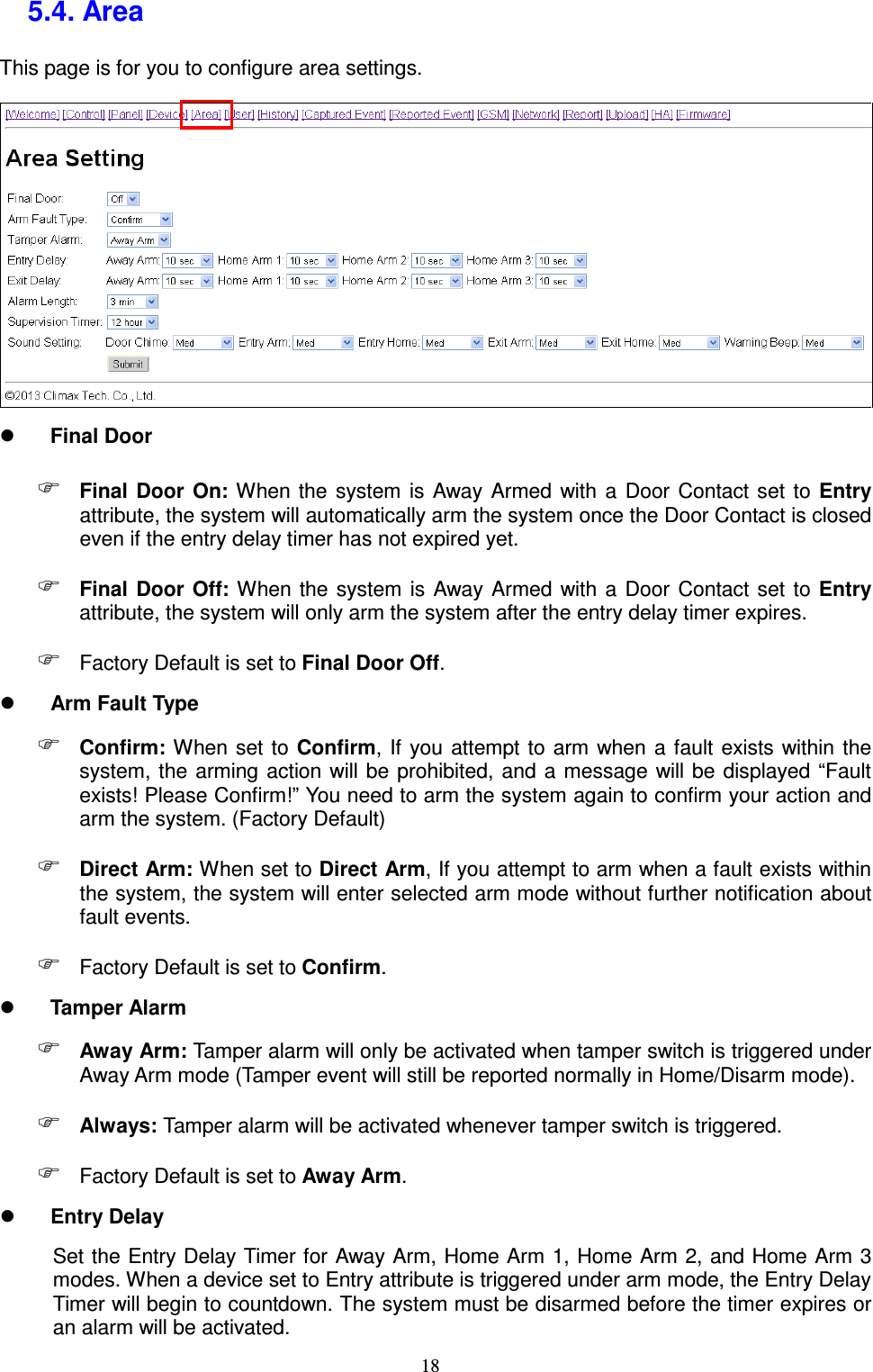  18 5.4. Area   This page is for you to configure area settings.     Final Door  Final  Door  On: When the  system  is  Away Armed  with a  Door  Contact set  to  Entry attribute, the system will automatically arm the system once the Door Contact is closed even if the entry delay timer has not expired yet.  Final  Door  Off:  When the system  is  Away  Armed  with a  Door  Contact set  to Entry attribute, the system will only arm the system after the entry delay timer expires.    Factory Default is set to Final Door Off.  Arm Fault Type  Confirm: When  set to  Confirm,  If  you  attempt to  arm  when  a  fault  exists within the system, the arming action will  be prohibited, and a  message  will be displayed “Fault exists! Please Confirm!” You need to arm the system again to confirm your action and arm the system. (Factory Default)  Direct Arm: When set to Direct Arm, If you attempt to arm when a fault exists within the system, the system will enter selected arm mode without further notification about fault events.  Factory Default is set to Confirm.  Tamper Alarm  Away Arm: Tamper alarm will only be activated when tamper switch is triggered under Away Arm mode (Tamper event will still be reported normally in Home/Disarm mode).  Always: Tamper alarm will be activated whenever tamper switch is triggered.  Factory Default is set to Away Arm.  Entry Delay Set the Entry Delay Timer for Away Arm, Home Arm 1, Home Arm 2, and Home Arm 3 modes. When a device set to Entry attribute is triggered under arm mode, the Entry Delay Timer will begin to countdown. The system must be disarmed before the timer expires or an alarm will be activated. 