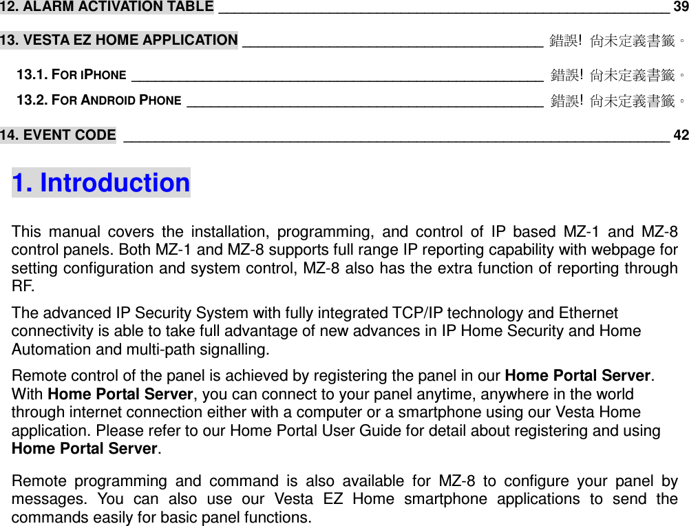  12. ALARM ACTIVATION TABLE _________________________________________________________ 39 13. VESTA EZ HOME APPLICATION ______________________________________  !  13.1. FOR IPHONE ____________________________________________________  !  13.2. FOR ANDROID PHONE _____________________________________________  !  14. EVENT CODE  _____________________________________________________________________ 42 1. Introduction This  manual  covers  the  installation,  programming,  and  control  of  IP  based  MZ-1  and  MZ-8 control panels. Both MZ-1 and MZ-8 supports full range IP reporting capability with webpage for setting configuration and system control, MZ-8 also has the extra function of reporting through RF. The advanced IP Security System with fully integrated TCP/IP technology and Ethernet connectivity is able to take full advantage of new advances in IP Home Security and Home Automation and multi-path signalling.   Remote control of the panel is achieved by registering the panel in our Home Portal Server. With Home Portal Server, you can connect to your panel anytime, anywhere in the world through internet connection either with a computer or a smartphone using our Vesta Home application. Please refer to our Home Portal User Guide for detail about registering and using Home Portal Server. Remote  programming  and  command  is  also  available  for  MZ-8  to  configure  your  panel  by messages.  You  can  also  use  our  Vesta  EZ  Home  smartphone  applications  to  send  the commands easily for basic panel functions.                 
