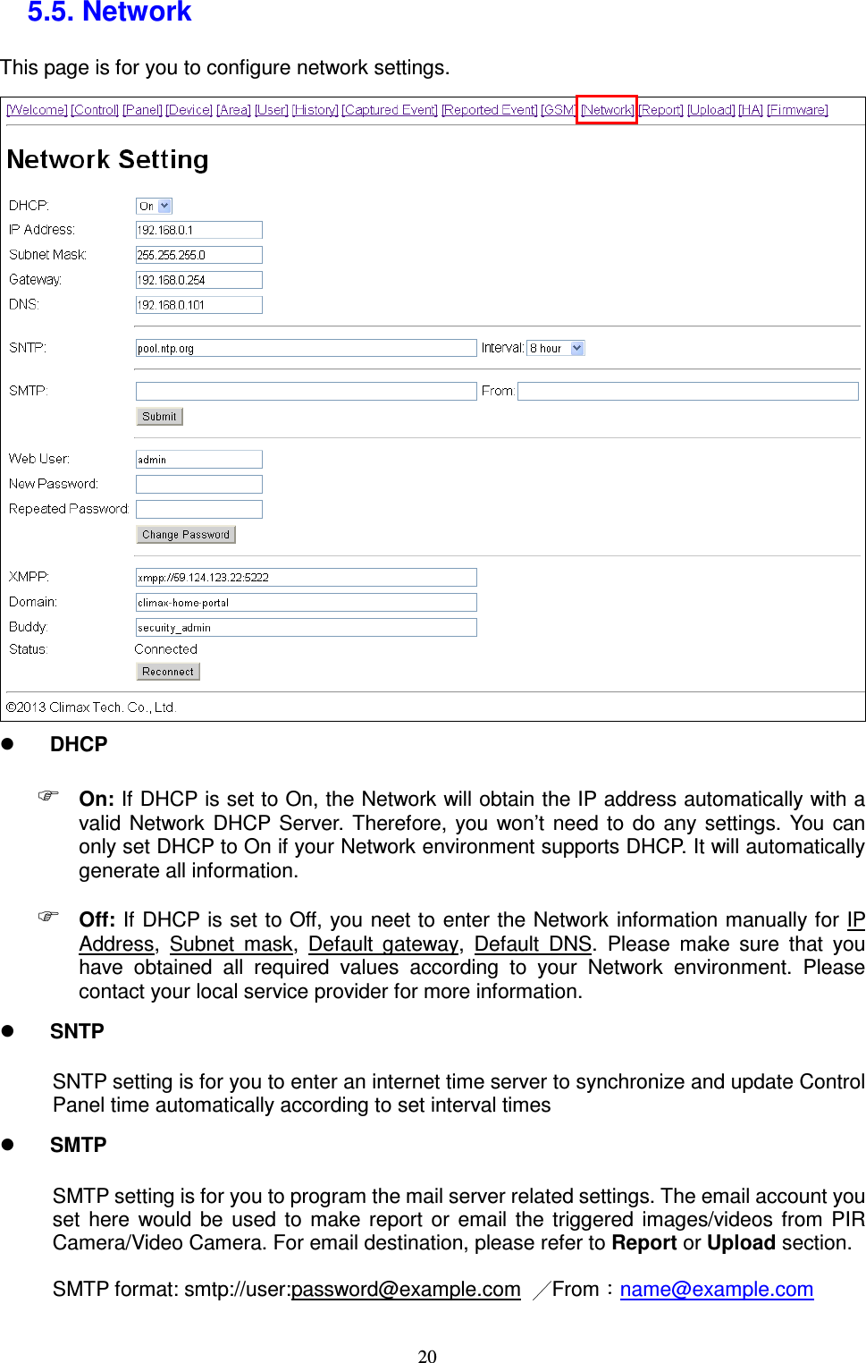  20 5.5. Network   This page is for you to configure network settings.     DHCP  On: If DHCP is set to On, the Network will obtain the IP address automatically with a valid  Network  DHCP Server.  Therefore,  you  won’t  need  to  do  any  settings.  You  can only set DHCP to On if your Network environment supports DHCP. It will automatically generate all information.  Off: If DHCP is set to Off, you neet to enter the Network information manually for IP Address,  Subnet  mask,  Default  gateway,  Default  DNS.  Please  make  sure  that  you have  obtained  all  required  values  according  to  your  Network  environment.  Please contact your local service provider for more information.  SNTP SNTP setting is for you to enter an internet time server to synchronize and update Control Panel time automatically according to set interval times  SMTP SMTP setting is for you to program the mail server related settings. The email account you set  here  would  be  used  to  make  report  or  email  the  triggered  images/videos from  PIR Camera/Video Camera. For email destination, please refer to Report or Upload section. SMTP format: smtp://user:password@example.com  From name@example.com 