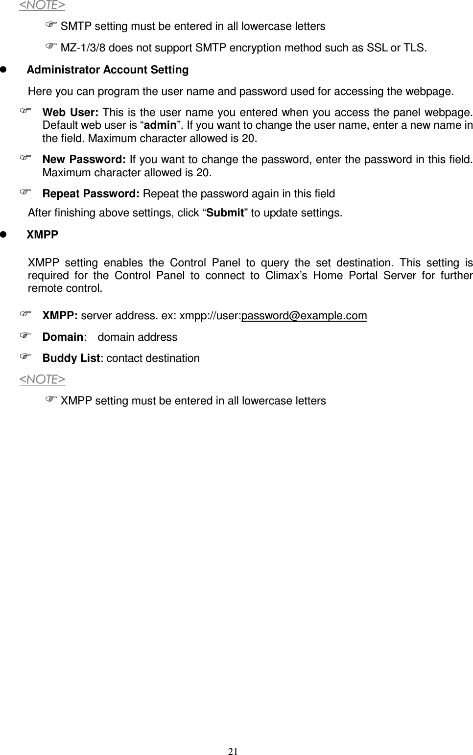  21 &lt;&lt;NNOOTTEE&gt;&gt;   SMTP setting must be entered in all lowercase letters  MZ-1/3/8 does not support SMTP encryption method such as SSL or TLS.  Administrator Account Setting Here you can program the user name and password used for accessing the webpage.  Web User: This is the user name you entered when you access the panel webpage. Default web user is “admin”. If you want to change the user name, enter a new name in the field. Maximum character allowed is 20.  New Password: If you want to change the password, enter the password in this field. Maximum character allowed is 20.  Repeat Password: Repeat the password again in this field After finishing above settings, click “Submit” to update settings.  XMPP XMPP  setting  enables  the  Control  Panel  to  query  the  set  destination.  This  setting  is required  for  the  Control  Panel  to  connect  to  Climax’s  Home  Portal  Server  for  further remote control.  XMPP: server address. ex: xmpp://user:password@example.com  Domain:   domain address  Buddy List: contact destination &lt;&lt;NNOOTTEE&gt;&gt;   XMPP setting must be entered in all lowercase letters                  