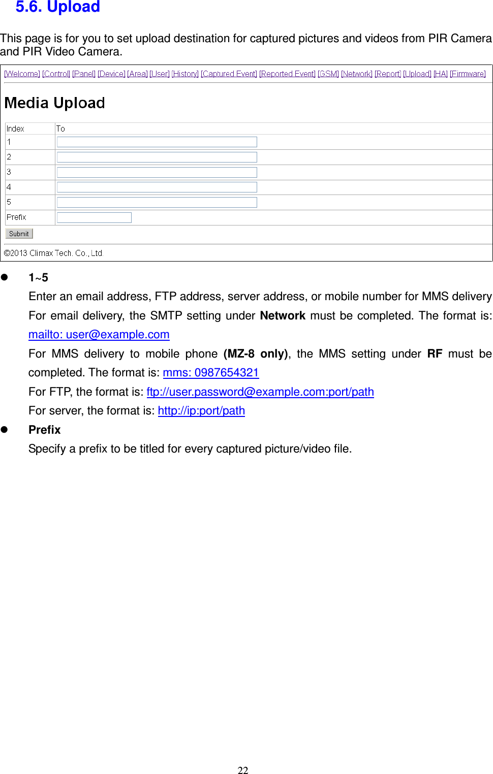  22 5.6. Upload   This page is for you to set upload destination for captured pictures and videos from PIR Camera and PIR Video Camera.     1~5 Enter an email address, FTP address, server address, or mobile number for MMS delivery For email delivery, the SMTP setting under Network  must be completed. The format is: mailto: user@example.com For  MMS  delivery  to  mobile  phone  (MZ-8  only),  the  MMS  setting  under  RF  must  be completed. The format is: mms: 0987654321 For FTP, the format is: ftp://user.password@example.com:port/path For server, the format is: http://ip:port/path  Prefix Specify a prefix to be titled for every captured picture/video file.              