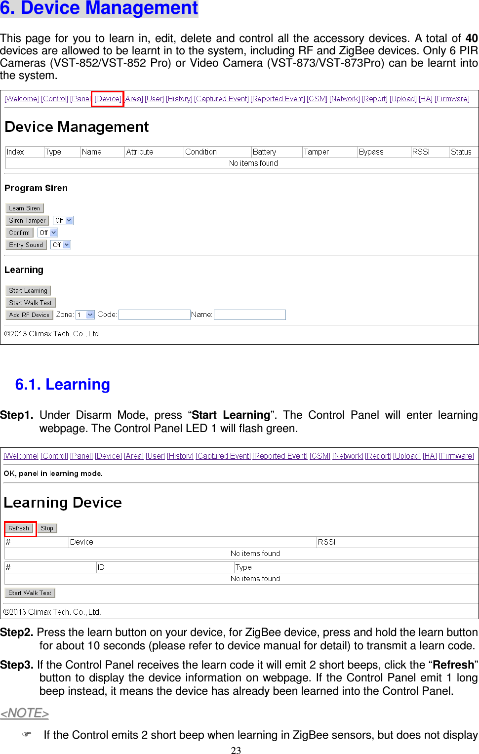  23 6. Device Management This page for you to learn in, edit, delete  and control all the accessory devices. A total of  40 devices are allowed to be learnt in to the system, including RF and ZigBee devices. Only 6 PIR Cameras (VST-852/VST-852 Pro) or Video Camera (VST-873/VST-873Pro) can be learnt into the system.           6.1. Learning   Step1.  Under  Disarm  Mode,  press  “Start  Learning”.  The  Control  Panel  will  enter  learning webpage. The Control Panel LED 1 will flash green.  Step2. Press the learn button on your device, for ZigBee device, press and hold the learn button for about 10 seconds (please refer to device manual for detail) to transmit a learn code.   Step3. If the Control Panel receives the learn code it will emit 2 short beeps, click the “Refresh” button to display the device information on webpage. If the Control Panel emit 1 long beep instead, it means the device has already been learned into the Control Panel. &lt;&lt;NNOOTTEE&gt;&gt;    If the Control emits 2 short beep when learning in ZigBee sensors, but does not display 