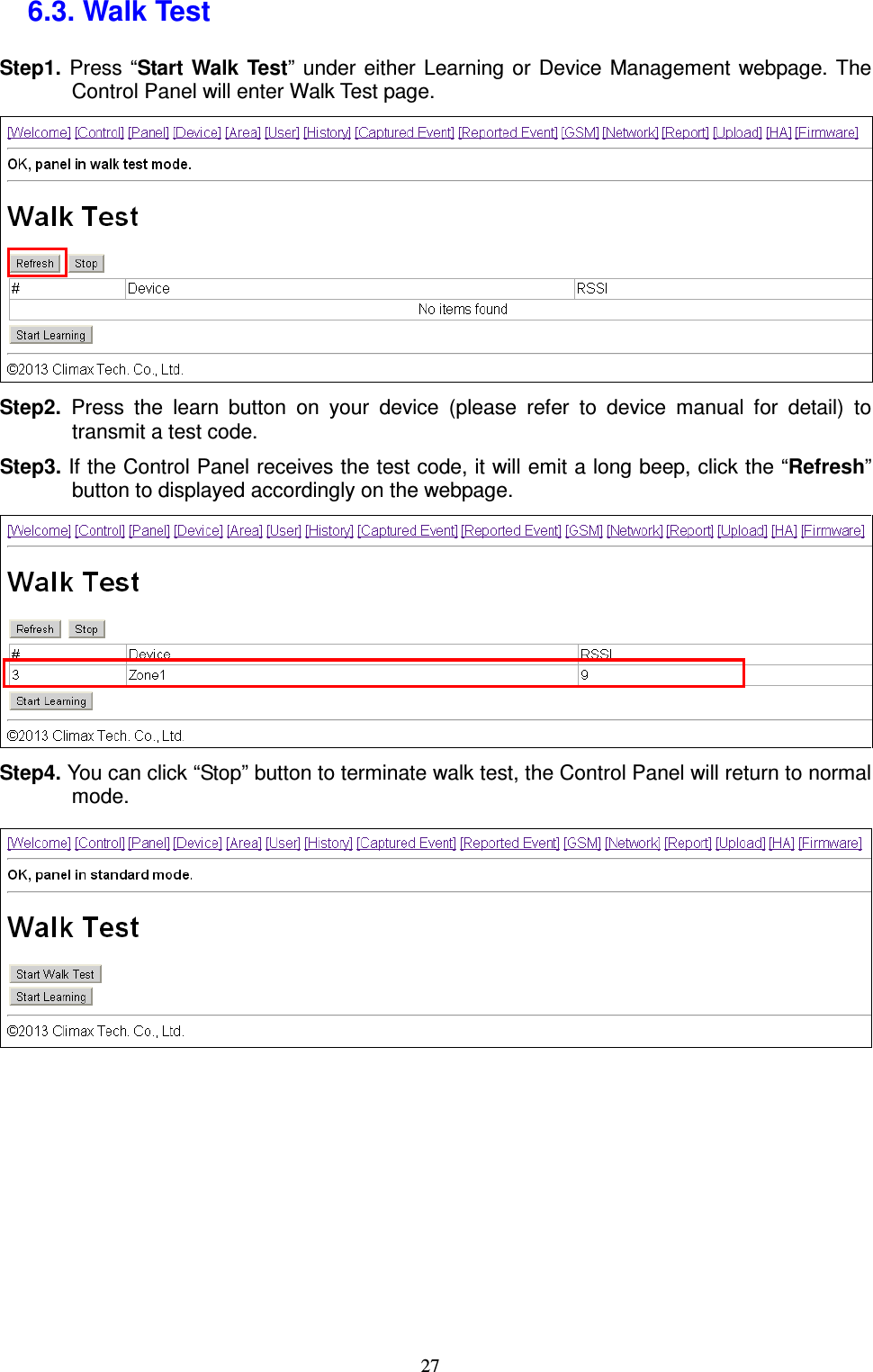  27 6.3. Walk Test   Step1.  Press “Start  Walk  Test”  under either  Learning  or  Device  Management webpage. The Control Panel will enter Walk Test page.  Step2.  Press  the  learn  button  on  your  device  (please  refer  to  device  manual  for  detail)  to transmit a test code. Step3. If the Control Panel receives the test code, it will emit a long beep, click the “Refresh” button to displayed accordingly on the webpage.  Step4. You can click “Stop” button to terminate walk test, the Control Panel will return to normal mode.          