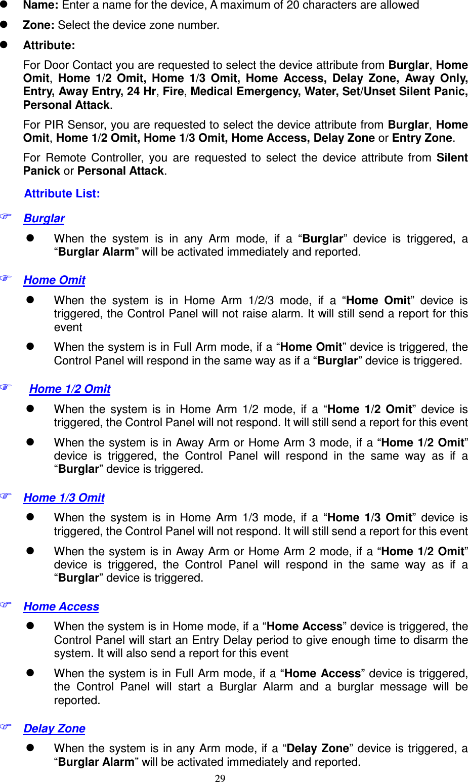  29  Name: Enter a name for the device, A maximum of 20 characters are allowed  Zone: Select the device zone number.  Attribute:   For Door Contact you are requested to select the device attribute from Burglar, Home Omit,  Home  1/2  Omit,  Home  1/3  Omit,  Home  Access,  Delay  Zone,  Away  Only, Entry, Away Entry, 24 Hr, Fire, Medical Emergency, Water, Set/Unset Silent Panic, Personal Attack. For PIR Sensor, you are requested to select the device attribute from Burglar, Home Omit, Home 1/2 Omit, Home 1/3 Omit, Home Access, Delay Zone or Entry Zone.  For  Remote  Controller,  you  are  requested  to  select  the  device  attribute  from  Silent Panick or Personal Attack. Attribute List:  Burglar    When  the  system  is  in  any  Arm  mode,  if  a  “Burglar”  device  is  triggered,  a “Burglar Alarm” will be activated immediately and reported.    Home Omit    When  the  system  is  in  Home  Arm  1/2/3  mode,  if  a  “Home  Omit”  device  is triggered, the Control Panel will not raise alarm. It will still send a report for this event  When the system is in Full Arm mode, if a “Home Omit” device is triggered, the Control Panel will respond in the same way as if a “Burglar” device is triggered.   Home 1/2 Omit    When  the  system  is  in  Home  Arm  1/2  mode,  if  a  “Home  1/2  Omit”  device  is triggered, the Control Panel will not respond. It will still send a report for this event  When the system is in Away Arm or Home Arm 3 mode, if a “Home 1/2 Omit” device  is  triggered,  the  Control  Panel  will  respond  in  the  same  way  as  if  a “Burglar” device is triggered.  Home 1/3 Omit    When  the  system  is  in  Home  Arm  1/3  mode,  if  a  “Home  1/3  Omit”  device  is triggered, the Control Panel will not respond. It will still send a report for this event  When the system is in Away Arm or Home Arm 2 mode, if a “Home 1/2 Omit” device  is  triggered,  the  Control  Panel  will  respond  in  the  same  way  as  if  a “Burglar” device is triggered.  Home Access    When the system is in Home mode, if a “Home Access” device is triggered, the Control Panel will start an Entry Delay period to give enough time to disarm the system. It will also send a report for this event    When the system is in Full Arm mode, if a “Home Access” device is triggered,   the  Control  Panel  will  start  a  Burglar  Alarm  and  a  burglar  message  will  be reported.  Delay Zone  When the system is in any Arm mode, if a “Delay  Zone” device is triggered, a “Burglar Alarm” will be activated immediately and reported.   