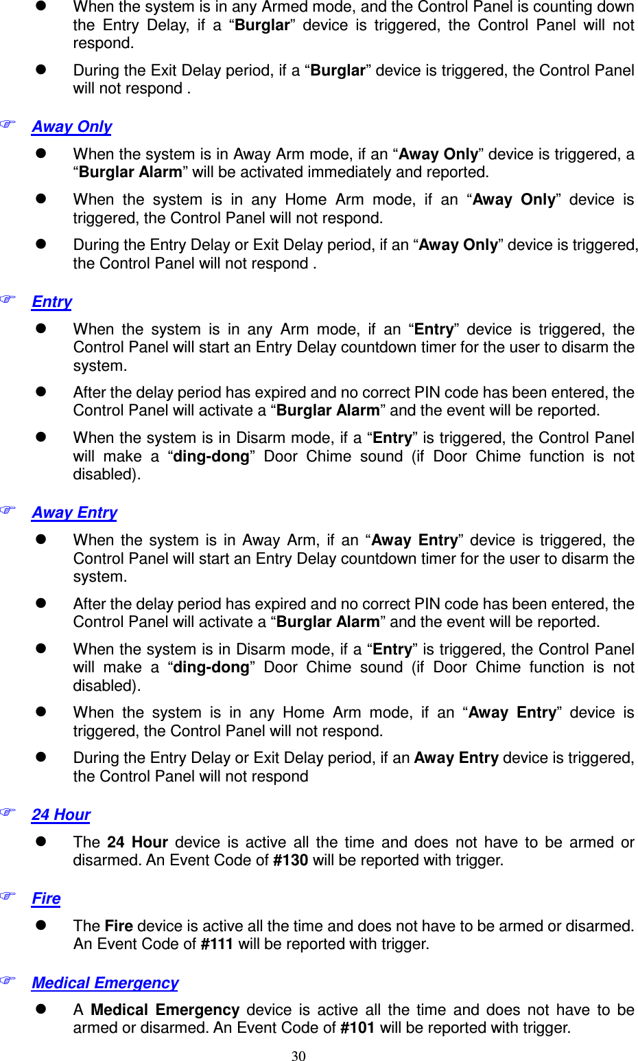  30  When the system is in any Armed mode, and the Control Panel is counting down the  Entry  Delay,  if  a  “Burglar”  device  is  triggered,  the  Control  Panel  will  not respond.  During the Exit Delay period, if a “Burglar” device is triggered, the Control Panel will not respond .  Away Only  When the system is in Away Arm mode, if an “Away Only” device is triggered, a “Burglar Alarm” will be activated immediately and reported.    When  the  system  is  in  any  Home  Arm  mode,  if  an  “Away  Only”  device  is triggered, the Control Panel will not respond.  During the Entry Delay or Exit Delay period, if an “Away Only” device is triggered, the Control Panel will not respond .  Entry  When  the  system  is  in  any  Arm  mode,  if  an  “Entry”  device  is  triggered,  the Control Panel will start an Entry Delay countdown timer for the user to disarm the system.  After the delay period has expired and no correct PIN code has been entered, the Control Panel will activate a “Burglar Alarm” and the event will be reported.  When the system is in Disarm mode, if a “Entry” is triggered, the Control Panel will  make  a  “ding-dong”  Door  Chime  sound  (if  Door  Chime  function  is  not disabled).  Away Entry  When  the  system  is  in  Away  Arm,  if  an  “Away Entry”  device  is  triggered,  the Control Panel will start an Entry Delay countdown timer for the user to disarm the system.  After the delay period has expired and no correct PIN code has been entered, the Control Panel will activate a “Burglar Alarm” and the event will be reported.  When the system is in Disarm mode, if a “Entry” is triggered, the Control Panel will  make  a  “ding-dong”  Door  Chime  sound  (if  Door  Chime  function  is  not disabled).  When  the  system  is  in  any  Home  Arm  mode,  if  an  “Away Entry”  device  is triggered, the Control Panel will not respond.  During the Entry Delay or Exit Delay period, if an Away Entry device is triggered, the Control Panel will not respond  24 Hour  The  24  Hour  device  is  active  all  the  time  and  does  not  have  to  be  armed  or disarmed. An Event Code of #130 will be reported with trigger.  Fire    The Fire device is active all the time and does not have to be armed or disarmed.   An Event Code of #111 will be reported with trigger.  Medical Emergency  A  Medical  Emergency  device  is  active  all  the  time  and  does  not  have  to  be armed or disarmed. An Event Code of #101 will be reported with trigger. 