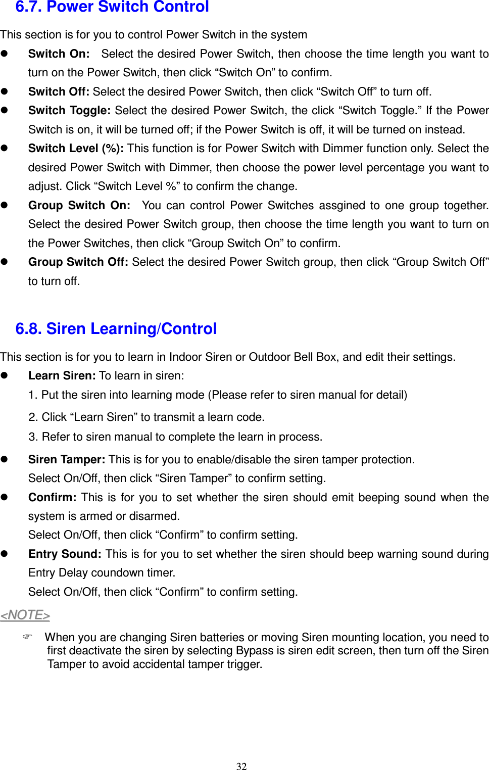  32 6.7. Power Switch Control This section is for you to control Power Switch in the system  Switch On:    Select the desired Power Switch, then choose the time length you want to turn on the Power Switch, then click “Switch On” to confirm.    Switch Off: Select the desired Power Switch, then click “Switch Off” to turn off.  Switch Toggle: Select the desired Power Switch, the click “Switch Toggle.” If the Power Switch is on, it will be turned off; if the Power Switch is off, it will be turned on instead.  Switch Level (%): This function is for Power Switch with Dimmer function only. Select the desired Power Switch with Dimmer, then choose the power level percentage you want to adjust. Click “Switch Level %” to confirm the change.  Group  Switch  On:    You  can  control  Power  Switches  assgined  to  one  group  together. Select the desired Power Switch group, then choose the time length you want to turn on the Power Switches, then click “Group Switch On” to confirm.  Group Switch Off: Select the desired Power Switch group, then click “Group Switch Off” to turn off.  6.8. Siren Learning/Control This section is for you to learn in Indoor Siren or Outdoor Bell Box, and edit their settings.  Learn Siren: To learn in siren: 1. Put the siren into learning mode (Please refer to siren manual for detail) 2. Click “Learn Siren” to transmit a learn code. 3. Refer to siren manual to complete the learn in process.  Siren Tamper: This is for you to enable/disable the siren tamper protection. Select On/Off, then click “Siren Tamper” to confirm setting.  Confirm: This  is  for  you to  set  whether  the  siren  should  emit  beeping sound  when  the system is armed or disarmed. Select On/Off, then click “Confirm” to confirm setting.  Entry Sound: This is for you to set whether the siren should beep warning sound during Entry Delay coundown timer. Select On/Off, then click “Confirm” to confirm setting. &lt;&lt;NNOOTTEE&gt;&gt;    When you are changing Siren batteries or moving Siren mounting location, you need to first deactivate the siren by selecting Bypass is siren edit screen, then turn off the Siren Tamper to avoid accidental tamper trigger.     